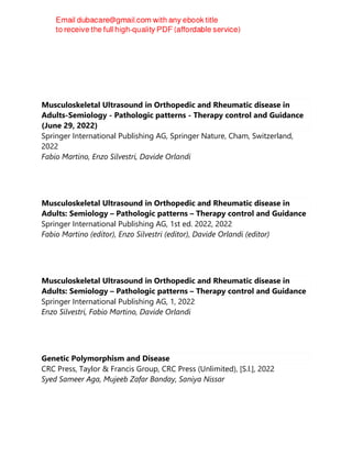 Musculoskeletal Ultrasound in Orthopedic and Rheumatic disease in
Adults-Semiology - Pathologic patterns - Therapy control and Guidance
(June 29, 2022)
Springer International Publishing AG, Springer Nature, Cham, Switzerland,
2022
Fabio Martino, Enzo Silvestri, Davide Orlandi
Musculoskeletal Ultrasound in Orthopedic and Rheumatic disease in
Adults: Semiology – Pathologic patterns – Therapy control and Guidance
Springer International Publishing AG, 1st ed. 2022, 2022
Fabio Martino (editor), Enzo Silvestri (editor), Davide Orlandi (editor)
Musculoskeletal Ultrasound in Orthopedic and Rheumatic disease in
Adults: Semiology – Pathologic patterns – Therapy control and Guidance
Springer International Publishing AG, 1, 2022
Enzo Silvestri, Fabio Martino, Davide Orlandi
Genetic Polymorphism and Disease
CRC Press, Taylor & Francis Group, CRC Press (Unlimited), [S.l.], 2022
Syed Sameer Aga, Mujeeb Zafar Banday, Saniya Nissar
 