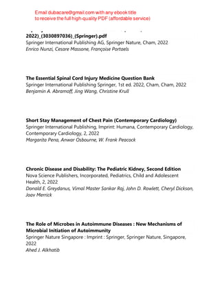 Leprosy and Buruli Ulcer-A Practical Guide (Jun 26,
2022)_(3030897036)_(Springer).pdf
Springer International Publishing AG, Springer Nature, Cham, 2022
Enrico Nunzi, Cesare Massone, Françoise Portaels
The Essential Spinal Cord Injury Medicine Question Bank
Springer International Publishing Springer, 1st ed. 2022, Cham, Cham, 2022
Benjamin A. Abramoff, Jing Wang, Christine Krull
Short Stay Management of Chest Pain (Contemporary Cardiology)
Springer International Publishing, Imprint: Humana, Contemporary Cardiology,
Contemporary Cardiology, 2, 2022
Margarita Pena, Anwar Osbourne, W. Frank Peacock
Chronic Disease and Disability: The Pediatric Kidney, Second Edition
Nova Science Publishers, Incorporated, Pediatrics, Child and Adolescent
Health, 2, 2022
Donald E. Greydanus, Vimal Master Sankar Raj, John D. Rowlett, Cheryl Dickson,
Joav Merrick
The Role of Microbes in Autoimmune Diseases : New Mechanisms of
Microbial Initiation of Autoimmunity
Springer Nature Singapore : Imprint : Springer, Springer Nature, Singapore,
2022
Ahed J. Alkhatib
 