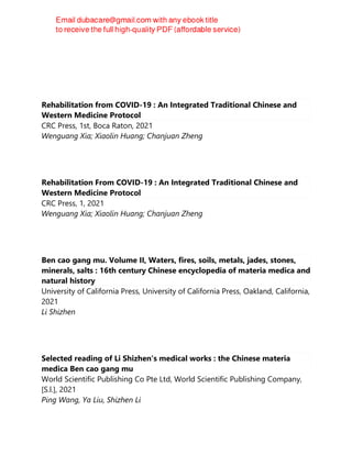 Rehabilitation from COVID-19 : An Integrated Traditional Chinese and
Western Medicine Protocol
CRC Press, 1st, Boca Raton, 2021
Wenguang Xia; Xiaolin Huang; Chanjuan Zheng
Rehabilitation From COVID-19 : An Integrated Traditional Chinese and
Western Medicine Protocol
CRC Press, 1, 2021
Wenguang Xia; Xiaolin Huang; Chanjuan Zheng
Ben cao gang mu. Volume II, Waters, fires, soils, metals, jades, stones,
minerals, salts : 16th century Chinese encyclopedia of materia medica and
natural history
University of California Press, University of California Press, Oakland, California,
2021
Li Shizhen
Selected reading of Li Shizhen's medical works : the Chinese materia
medica Ben cao gang mu
World Scientific Publishing Co Pte Ltd, World Scientific Publishing Company,
[S.l.], 2021
Ping Wang, Ya Liu, Shizhen Li
 