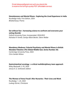 Homelessness and Mental Illness : Exploring the Lived Experience in India
Routledge India, First Edition, 2024
Bhattacharya, Prama
Eat without fear : harnessing science to confront and overcome your
eating disorder
Oxford University Press, Incorporated, 2024;2023
Nicholas R. Farrell, Carolyn Black Becker, Glenn Waller
Mandatory Madness: Colonial Psychiatry and Mental Illness in British
Mandate Palestine (The Global Middle East, Series Number 26)
Cambridge University Press, 2024
Chris Sandal-Wilson
Gastrointestinal oncology : a critical multidisciplinary team approach
Wiley Blackwell, 2, PS, 2024
Janusz A. Z. Jankowski (editor)
The Women of Anna Freud’s War Nurseries : Their Lives and Work
Routledge, 1, US, 2024
Ludwig-Körner, Christiane
 