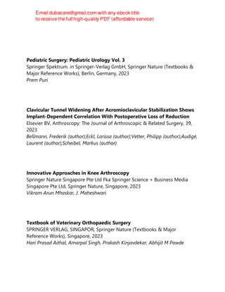 Jutta Richter
Pediatric Surgery: Pediatric Urology Vol. 3
Springer Spektrum. in Springer-Verlag GmbH, Springer Nature (Textbooks &
Major Reference Works), Berlin, Germany, 2023
Prem Puri
Clavicular Tunnel Widening After Acromioclavicular Stabilization Shows
Implant-Dependent Correlation With Postoperative Loss of Reduction
Elsevier BV, Arthroscopy: The Journal of Arthroscopic & Related Surgery, 39,
2023
Bellmann, Frederik (author);Eckl, Larissa (author);Vetter, Philipp (author);Audigé,
Laurent (author);Scheibel, Markus (author)
Innovative Approaches in Knee Arthroscopy
Springer Nature Singapore Pte Ltd Fka Springer Science + Business Media
Singapore Pte Ltd, Springer Nature, Singapore, 2023
Vikram Arun Mhaskar, J. Maheshwari
Textbook of Veterinary Orthopaedic Surgery
SPRINGER VERLAG, SINGAPOR, Springer Nature (Textbooks & Major
Reference Works), Singapore, 2023
Hari Prasad Aithal, Amarpal Singh, Prakash Kinjavdekar, Abhijit M Pawde
 