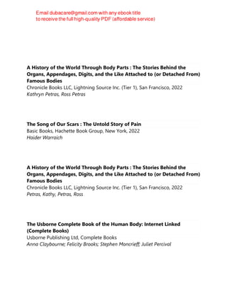 A History of the World Through Body Parts : The Stories Behind the
Organs, Appendages, Digits, and the Like Attached to (or Detached From)
Famous Bodies
Chronicle Books LLC, Lightning Source Inc. (Tier 1), San Francisco, 2022
Kathryn Petras, Ross Petras
The Song of Our Scars : The Untold Story of Pain
Basic Books, Hachette Book Group, New York, 2022
Haider Warraich
A History of the World Through Body Parts : The Stories Behind the
Organs, Appendages, Digits, and the Like Attached to (or Detached From)
Famous Bodies
Chronicle Books LLC, Lightning Source Inc. (Tier 1), San Francisco, 2022
Petras, Kathy, Petras, Ross
The Usborne Complete Book of the Human Body: Internet Linked
(Complete Books)
Usborne Publishing Ltd, Complete Books
Anna Claybourne; Felicity Brooks; Stephen Moncrieff; Juliet Percival
 