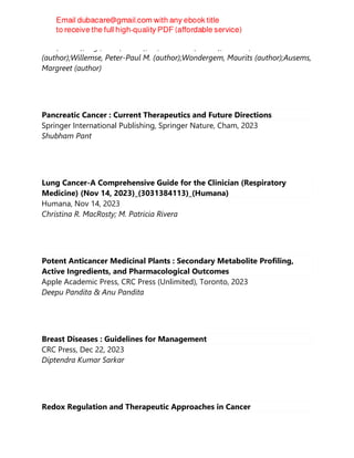 G.L. (author);Vegt, Erik (author);Vis, André N. (author);de Vries, Kim
(author);Willemse, Peter-Paul M. (author);Wondergem, Maurits (author);Ausems,
Margreet (author)
Pancreatic Cancer : Current Therapeutics and Future Directions
Springer International Publishing, Springer Nature, Cham, 2023
Shubham Pant
Lung Cancer-A Comprehensive Guide for the Clinician (Respiratory
Medicine) (Nov 14, 2023)_(3031384113)_(Humana)
Humana, Nov 14, 2023
Christina R. MacRosty; M. Patricia Rivera
Potent Anticancer Medicinal Plants : Secondary Metabolite Profiling,
Active Ingredients, and Pharmacological Outcomes
Apple Academic Press, CRC Press (Unlimited), Toronto, 2023
Deepu Pandita & Anu Pandita
Breast Diseases : Guidelines for Management
CRC Press, Dec 22, 2023
Diptendra Kumar Sarkar
Redox Regulation and Therapeutic Approaches in Cancer
 