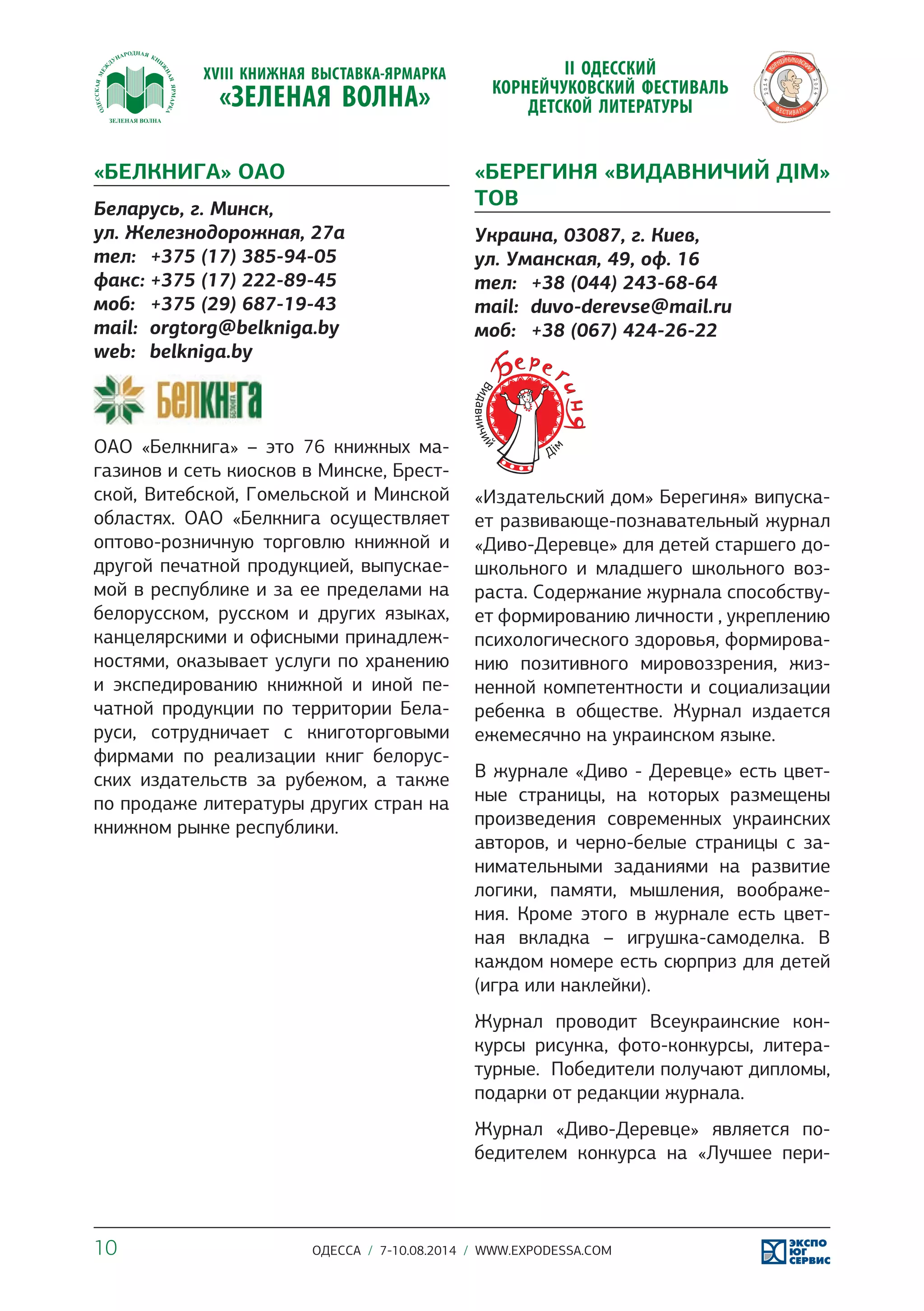 «БЕЛКНИГА» ОАО 
Беларусь, г. Минск, 
ул. Железнодорожная, 27а 
тел: +375 (17) 385-94-05 
факс: +375 (17) 222-89-45 
моб: +375 (29) 687-19-43 
mail: orgtorg@belkniga.by 
web: belkniga.by 
ОАО «Белкнига» – это 76 книжных ма- 
газинов и сеть киосков в Минске, Брест- 
ской, Витебской, Гомельской и Минской 
областях. ОАО «Белкнига осуществляет 
оптово-розничную торговлю книжной и 
другой печатной продукцией, выпускае- 
мой в республике и за ее пределами на 
белорусском, русском и других языках, 
канцелярскими и офисными принадлеж- 
ностями, оказывает услуги по хранению 
и экспедированию книжной и иной пе- 
чатной продукции по территории Бела- 
руси, сотрудничает с книготорговыми 
фирмами по реализации книг белорус- 
ских издательств за рубежом, а также 
по продаже литературы других стран на 
книжном рынке республики. 
«БЕРЕГИНЯ «ВИДАВНИЧИЙ ДІМ» 
ТОВ 
Украина, 03087, г. Киев, 
ул. Уманская, 49, оф. 16 
тел: +38 (044) 243-68-64 
mail: duvo-derevse@mail.ru 
моб: +38 (067) 424-26-22 
«Издательский дом» Берегиня» випуска- 
ет развивающе-познавательный журнал 
«Диво-Деревце» для детей старшего до- 
школьного и младшего школьного воз- 
раста. Содержание журнала способству- 
ет формированию личности , укреплению 
психологического здоровья, формирова- 
нию позитивного мировоззрения, жиз- 
ненной компетентности и социализации 
ребенка в обществе. Журнал издается 
ежемесячно на украинском языке. 
В журнале «Диво - Деревце» есть цвет- 
ные страницы, на которых размещены 
произведения современных украинских 
авторов, и черно-белые страницы с за- 
нимательными заданиями на развитие 
логики, памяти, мышления, воображе- 
ния. Кроме этого в журнале есть цвет- 
ная вкладка – игрушка-самоделка. В 
каждом номере есть сюрприз для детей 
(игра или наклейки). 
Журнал проводит Всеукраинские кон- 
курсы рисунка, фото-конкурсы, литера- 
турные. Победители получают дипломы, 
подарки от редакции журнала. 
Журнал «Диво-Деревце» является по- 
бедителем конкурса на «Лучшее пери- 
10 ОДЕССА / 7-10.08.2014 / WWW.EXPODESSA.COM 
 