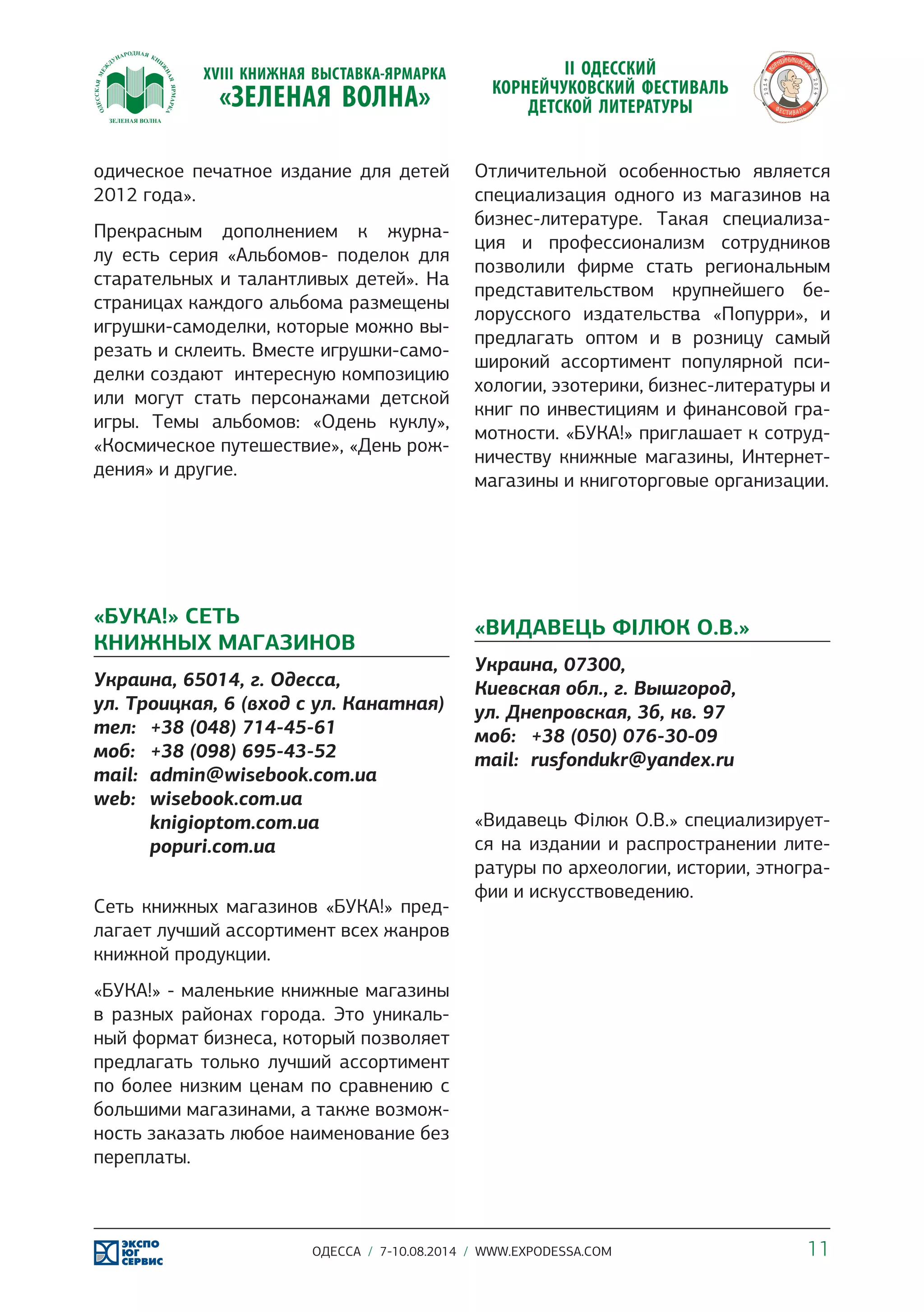 Отличительной особенностью является 
специализация одного из магазинов на 
бизнес-литературе. Такая специализа- 
ция и профессионализм сотрудников 
позволили фирме стать региональным 
представительством крупнейшего бе- 
лорусского издательства «Попурри», и 
предлагать оптом и в розницу самый 
широкий ассортимент популярной пси- 
хологии, эзотерики, бизнес-литературы и 
книг по инвестициям и финансовой гра- 
мотности. «БУКА!» приглашает к сотруд- 
ничеству книжные магазины, Интернет- 
магазины и книготорговые организации. 
«ВИДАВЕЦЬ ФІЛЮК О.В.» 
Украина, 07300, 
Киевская обл., г. Вышгород, 
ул. Днепровская, 3б, кв. 97 
моб: +38 (050) 076-30-09 
mail: rusfondukr@yandex.ru 
«Видавець Філюк О.В.» специализирует- 
ся на издании и распространении лите- 
ратуры по археологии, истории, этногра- 
фии и искусствоведению. 
одическое печатное издание для детей 
2012 года». 
Прекрасным дополнением к журна- 
лу есть серия «Альбомов- поделок для 
старательных и талантливых детей». На 
страницах каждого альбома размещены 
игрушки-самоделки, которые можно вы- 
резать и склеить. Вместе игрушки-само- 
делки создают интересную композицию 
или могут стать персонажами детской 
игры. Темы альбомов: «Одень куклу», 
«Космическое путешествие», «День рож- 
дения» и другие. 
«БУКА!» СЕТЬ 
КНИЖНЫХ МАГАЗИНОВ 
Украина, 65014, г. Одесса, 
ул. Троицкая, 6 (вход с ул. Канатная) 
тел: +38 (048) 714-45-61 
моб: +38 (098) 695-43-52 
mail: admin@wisebook.com.ua 
web: wisebook.com.ua 
knigioptom.com.ua 
popuri.com.ua 
Сеть книжных магазинов «БУКА!» пред- 
лагает лучший ассортимент всех жанров 
книжной продукции. 
«БУКА!» - маленькие книжные магазины 
в разных районах города. Это уникаль- 
ный формат бизнеса, который позволяет 
предлагать только лучший ассортимент 
по более низким ценам по сравнению с 
большими магазинами, а также возмож- 
ность заказать любое наименование без 
переплаты. 
ОДЕССА / 7-10.08.2014 / WWW.EXPODESSA.COM 11 
 