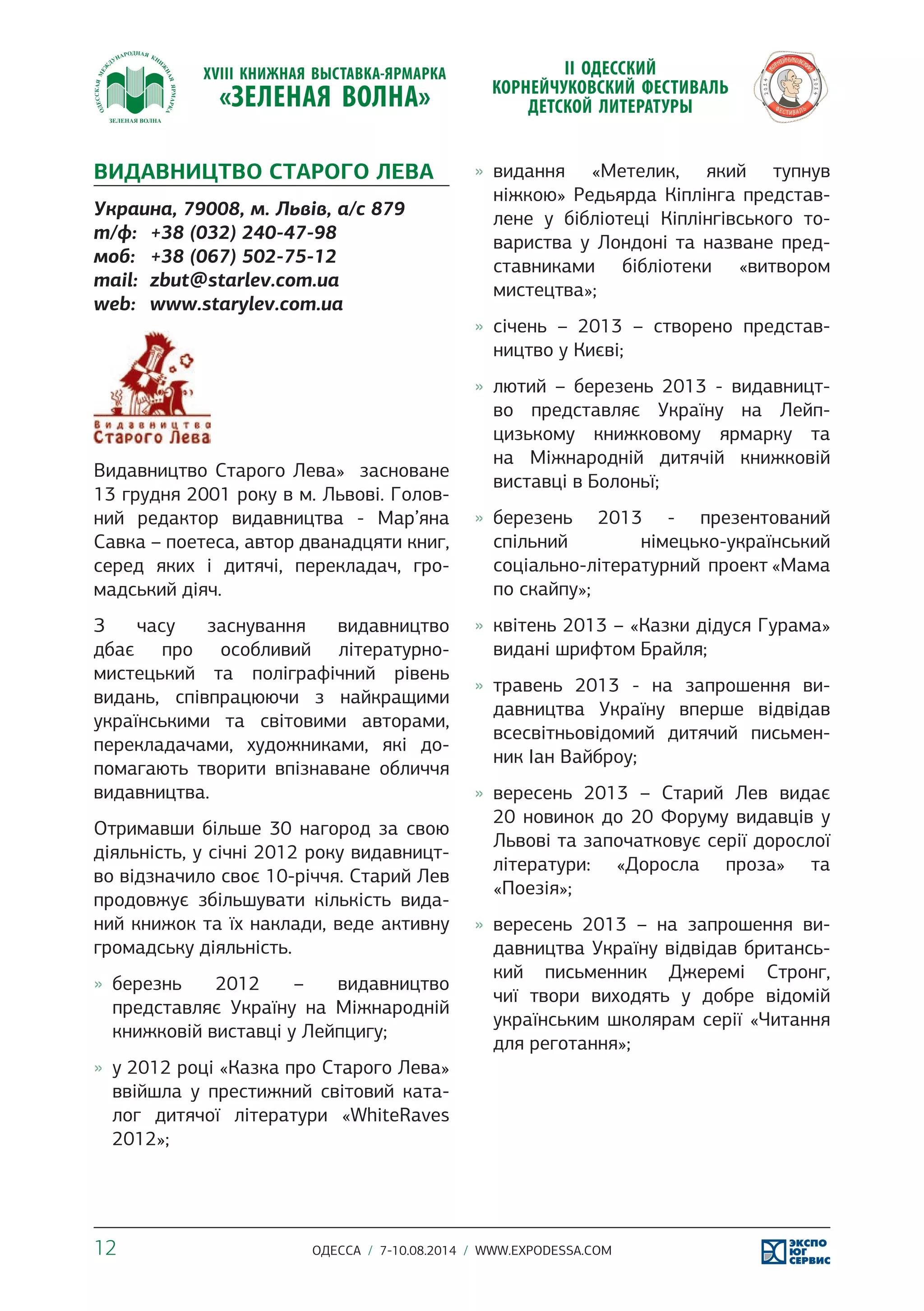 ВИДАВНИЦТВО СТАРОГО ЛЕВА 
Украина, 79008, м. Львів, а/с 879 
т/ф: +38 (032) 240-47-98 
моб: +38 (067) 502-75-12 
mail: zbut@starlev.com.ua 
web: www.starylev.com.ua 
Видавництво Старого Лева» засноване 
13 грудня 2001 року в м. Львові. Голов- 
ний редактор видавництва - Мар’яна 
Савка – поетеса, автор дванадцяти книг, 
серед яких і дитячі, перекладач, гро- 
мадський діяч. 
З часу заснування видавництво 
дбає про особливий літературно- 
мистецький та поліграфічний рівень 
видань, співпрацюючи з найкращими 
українськими та світовими авторами, 
перекладачами, художниками, які до- 
помагають творити впізнаване обличчя 
видавництва. 
Отримавши більше 30 нагород за свою 
діяльність, у січні 2012 року видавницт- 
во відзначило своє 10-річчя. Старий Лев 
продовжує збільшувати кількість вида- 
ний книжок та їх наклади, веде активну 
громадську діяльність. 
»» березнь 2012 – видавництво 
представляє Україну на Міжнародній 
книжковій виставці у Лейпцигу; 
»» у 2012 році «Казка про Старого Лева» 
ввійшла у престижний світовий ката- 
лог дитячої літератури «WhiteRaves 
2012»; 
»» видання «Метелик, який тупнув 
ніжкою» Редьярда Кіплінга представ- 
лене у бібліотеці Кіплінгівського то- 
вариства у Лондоні та назване пред- 
ставниками бібліотеки «витвором 
мистецтва»; 
»» січень – 2013 – створено представ- 
ництво у Києві; 
»» лютий – березень 2013 - видавницт- 
во представляє Україну на Лейп- 
цизькому книжковому ярмарку та 
на Міжнародній дитячій книжковій 
виставці в Болоньї; 
»» березень 2013 - презентований 
спільний німецько-український 
соціально-літературний проект «Мама 
по скайпу»; 
»» квітень 2013 – «Казки дідуся Гурама» 
видані шрифтом Брайля; 
»» травень 2013 - на запрошення ви- 
давництва Україну вперше відвідав 
всесвітньовідомий дитячий письмен- 
ник Іан Вайброу; 
»» вересень 2013 – Старий Лев видає 
20 новинок до 20 Форуму видавців у 
Львові та започатковує серії дорослої 
літератури: «Доросла проза» та 
«Поезія»; 
»» вересень 2013 – на запрошення ви- 
давництва Україну відвідав британсь- 
кий письменник Джеремі Стронг, 
чиї твори виходять у добре відомій 
українським школярам серії «Читання 
для реготання»; 
12 ОДЕССА / 7-10.08.2014 / WWW.EXPODESSA.COM 
 