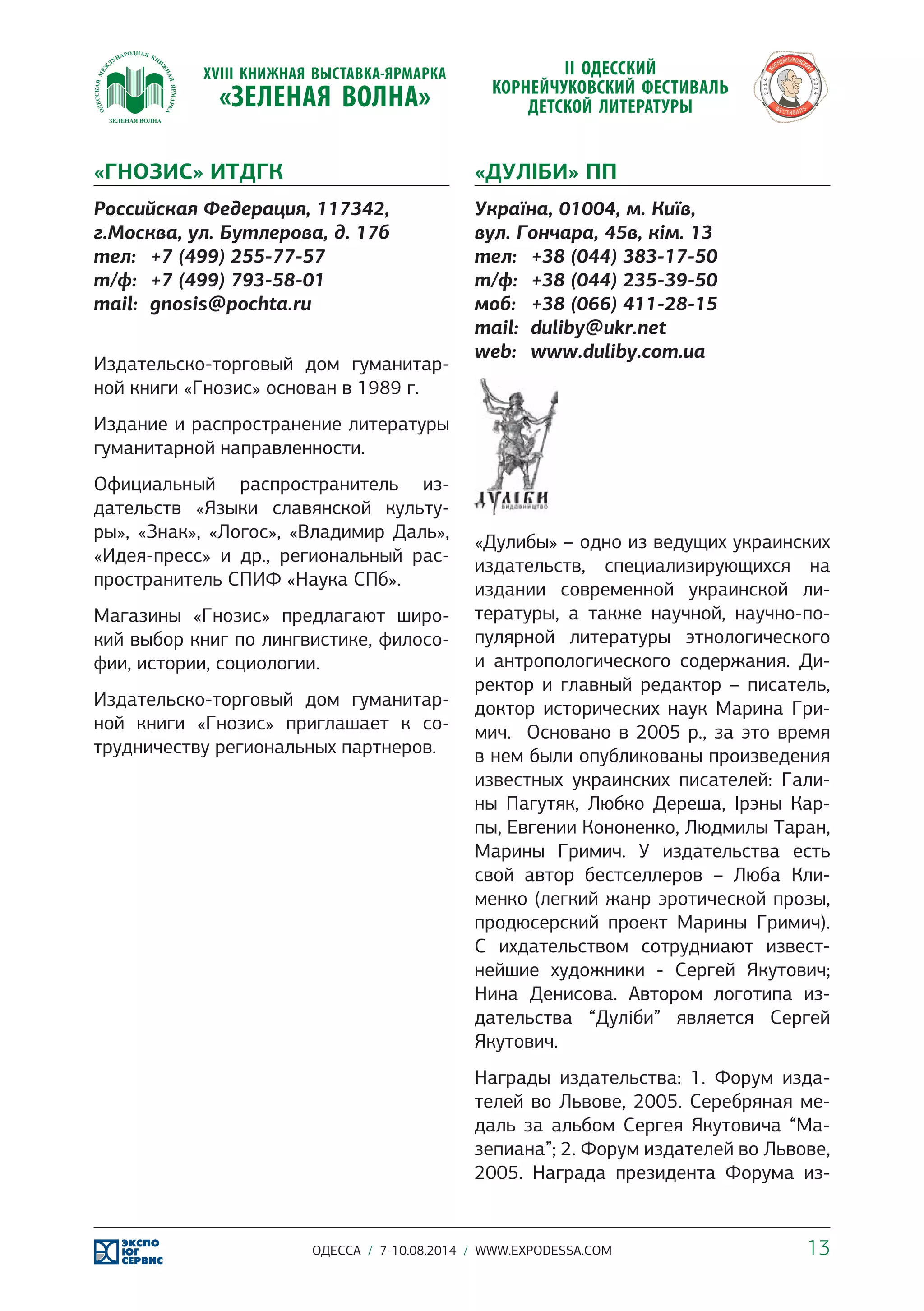«ГНОЗИС» ИТДГК 
Российская Федерация, 117342, 
г.Москва, ул. Бутлерова, д. 17б 
тел: +7 (499) 255-77-57 
т/ф: +7 (499) 793-58-01 
mail: gnosis@pochta.ru 
Издательско-торговый дом гуманитар- 
ной книги «Гнозис» основан в 1989 г. 
Издание и распространение литературы 
гуманитарной направленности. 
Официальный распространитель из- 
дательств «Языки славянской культу- 
ры», «Знак», «Логос», «Владимир Даль», 
«Идея-пресс» и др., региональный рас- 
пространитель СПИФ «Наука СПб». 
Магазины «Гнозис» предлагают широ- 
кий выбор книг по лингвистике, филосо- 
фии, истории, социологии. 
Издательско-торговый дом гуманитар- 
ной книги «Гнозис» приглашает к со- 
трудничеству региональных партнеров. 
«ДУЛІБИ» ПП 
Україна, 01004, м. Київ, 
вул. Гончара, 45в, кім. 13 
тел: +38 (044) 383-17-50 
т/ф: +38 (044) 235-39-50 
моб: +38 (066) 411-28-15 
mail: duliby@ukr.net 
web: www.duliby.com.ua 
«Дулибы» – одно из ведущих украинских 
издательств, специализирующихся на 
издании современной украинской ли- 
тературы, а также научной, научно-по- 
пулярной литературы этнологического 
и антропологического содержания. Ди- 
ректор и главный редактор – писатель, 
доктор исторических наук Марина Гри- 
мич. Основано в 2005 р., за это время 
в нем были опубликованы произведения 
известных украинских писателей: Гали- 
ны Пагутяк, Любко Дереша, Ірэны Кар- 
пы, Евгении Кононенко, Людмилы Таран, 
Марины Гримич. У издательства есть 
свой автор бестселлеров – Люба Кли- 
менко (легкий жанр эротической прозы, 
продюсерский проект Марины Гримич). 
С ихдательством сотрудниают извест- 
нейшие художники - Сергей Якутович; 
Нина Денисова. Автором логотипа из- 
дательства “Дуліби” является Сергей 
Якутович. 
Награды издательства: 1. Форум изда- 
телей во Львове, 2005. Серебряная ме- 
даль за альбом Сергея Якутовича “Ма- 
зепиана”; 2. Форум издателей во Львове, 
2005. Награда президента Форума из- 
ОДЕССА / 7-10.08.2014 / WWW.EXPODESSA.COM 13 
 