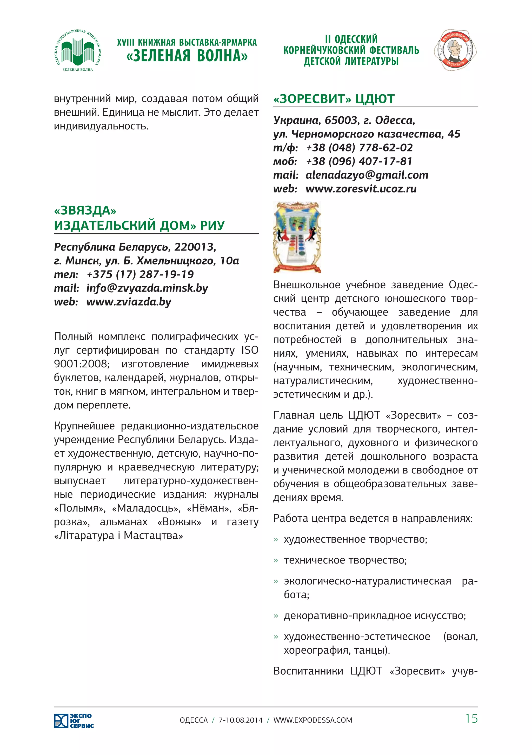 внутренний мир, создавая потом общий 
внешний. Единица не мыслит. Это делает 
индивидуальность. 
«ЗВЯЗДА» 
ИЗДАТЕЛЬСКИЙ ДОМ» РИУ 
Республика Беларусь, 220013, 
г. Минск, ул. Б. Хмельницкого, 10а 
тел: +375 (17) 287-19-19 
mail: info@zvyazda.minsk.by 
web: www.zviazda.by 
Полный комплекс полиграфических ус- 
луг сертифицирован по стандарту ISO 
9001:2008; изготовление имиджевых 
буклетов, календарей, журналов, откры- 
ток, книг в мягком, интегральном и твер- 
дом переплете. 
Крупнейшее редакционно-издательское 
учреждение Республики Беларусь. Изда- 
ет художественную, детскую, научно-по- 
пулярную и краеведческую литературу; 
выпускает литературно-художествен- 
ные периодические издания: журналы 
«Полымя», «Маладосць», «Нёман», «Бя- 
розка», альманах «Вожык» и газету 
«Літаратура і Мастацтва» 
«ЗОРЕСВИТ» ЦДЮТ 
Украина, 65003, г. Одесса, 
ул. Черноморского казачества, 45 
т/ф: +38 (048) 778-62-02 
моб: +38 (096) 407-17-81 
mail: alenadazyo@gmail.com 
web: www.zoresvit.ucoz.ru 
Внешкольное учебное заведение Одес- 
ский центр детского юношеского твор- 
чества – обучающее заведение для 
воспитания детей и удовлетворения их 
потребностей в дополнительных зна- 
ниях, умениях, навыках по интересам 
(научным, техническим, экологическим, 
натуралистическим, художественно- 
эстетическим и др.). 
Главная цель ЦДЮТ «Зоресвит» – соз- 
дание условий для творческого, интел- 
лектуального, духовного и физического 
развития детей дошкольного возраста 
и ученической молодежи в свободное от 
обучения в общеобразовательных заве- 
дениях время. 
Работа центра ведется в направлениях: 
»» художественное творчество; 
»» техническое творчество; 
»» экологическо-натуралистическая ра- 
бота; 
»» декоративно-прикладное искусство; 
»» художественно-эстетическое (вокал, 
хореография, танцы). 
Воспитанники ЦДЮТ «Зоресвит» учув- 
ОДЕССА / 7-10.08.2014 / WWW.EXPODESSA.COM 15 
 