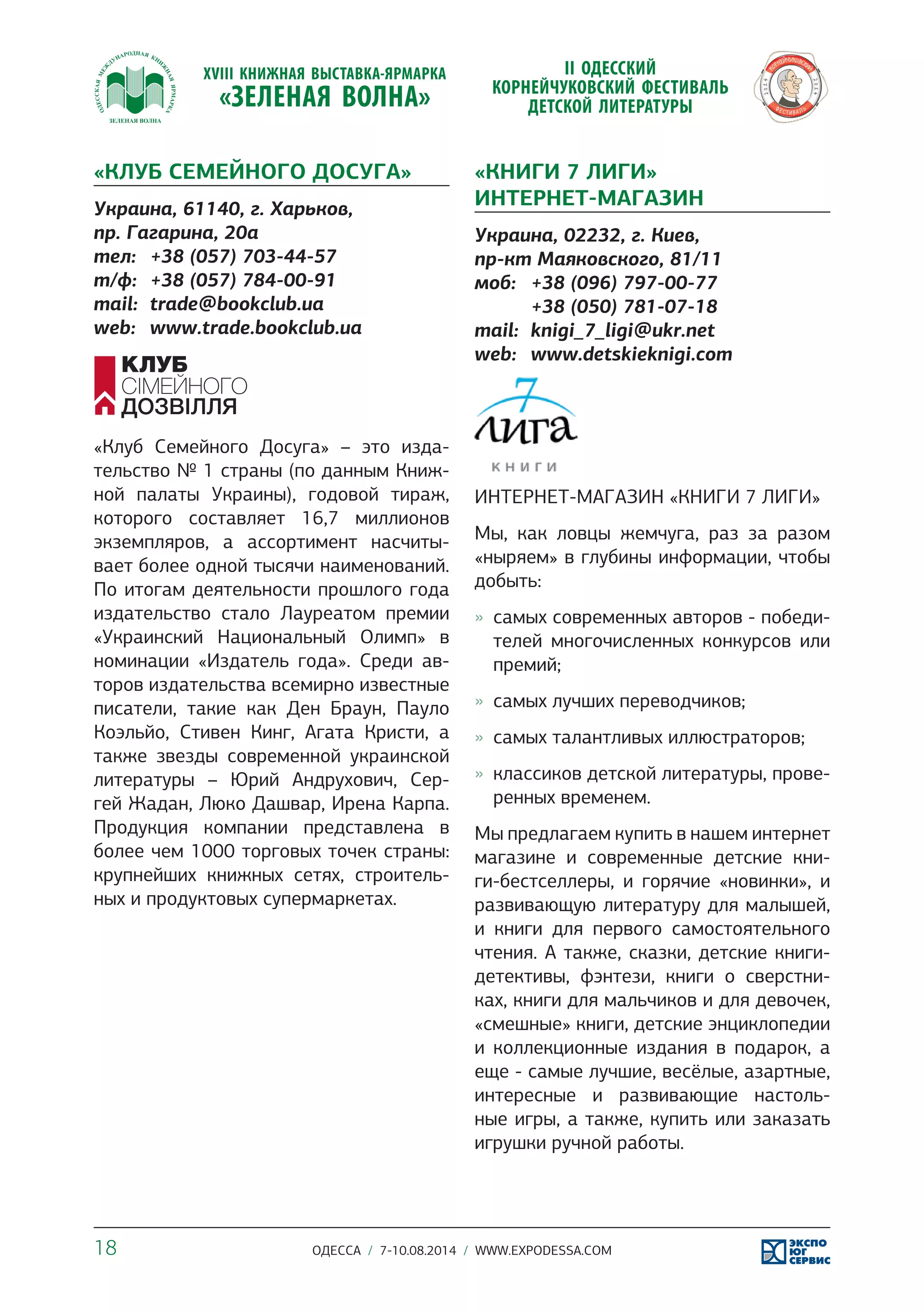 «КЛУБ СЕМЕЙНОГО ДОСУГА» 
Украина, 61140, г. Харьков, 
пр. Гагарина, 20а 
тел: +38 (057) 703-44-57 
т/ф: +38 (057) 784-00-91 
mail: trade@bookclub.ua 
web: www.trade.bookclub.ua 
«Клуб Семейного Досуга» – это изда- 
тельство № 1 страны (по данным Книж- 
ной палаты Украины), годовой тираж, 
которого составляет 16,7 миллионов 
экземпляров, а ассортимент насчиты- 
вает более одной тысячи наименований. 
По итогам деятельности прошлого года 
издательство стало Лауреатом премии 
«Украинский Национальный Олимп» в 
номинации «Издатель года». Среди ав- 
торов издательства всемирно известные 
писатели, такие как Ден Браун, Пауло 
Коэльйо, Стивен Кинг, Агата Кристи, а 
также звезды современной украинской 
литературы – Юрий Андрухович, Сер- 
гей Жадан, Люко Дашвар, Ирена Карпа. 
Продукция компании представлена в 
более чем 1000 торговых точек страны: 
крупнейших книжных сетях, строитель- 
ных и продуктовых супермаркетах. 
«КНИГИ 7 ЛИГИ» 
ИНТЕРНЕТ-МАГАЗИН 
Украина, 02232, г. Киев, 
пр-кт Маяковского, 81/11 
моб: +38 (096) 797-00-77 
+38 (050) 781-07-18 
mail: knigi_7_ligi@ukr.net 
web: www.detskieknigi.com 
ИНТЕРНЕТ-МАГАЗИН «КНИГИ 7 ЛИГИ» 
Мы, как ловцы жемчуга, раз за разом 
«ныряем» в глубины информации, чтобы 
добыть: 
»» самых современных авторов - победи- 
телей многочисленных конкурсов или 
премий; 
»» самых лучших переводчиков; 
»» самых талантливых иллюстраторов; 
»» классиков детской литературы, прове- 
ренных временем. 
Мы предлагаем купить в нашем интернет 
магазине и современные детские кни- 
ги-бестселлеры, и горячие «новинки», и 
развивающую литературу для малышей, 
и книги для первого самостоятельного 
чтения. А также, сказки, детские книги- 
детективы, фэнтези, книги о сверстни- 
ках, книги для мальчиков и для девочек, 
«смешные» книги, детские энциклопедии 
и коллекционные издания в подарок, а 
еще - самые лучшие, весёлые, азартные, 
интересные и развивающие настоль- 
ные игры, а также, купить или заказать 
игрушки ручной работы. 
18 ОДЕССА / 7-10.08.2014 / WWW.EXPODESSA.COM 
 