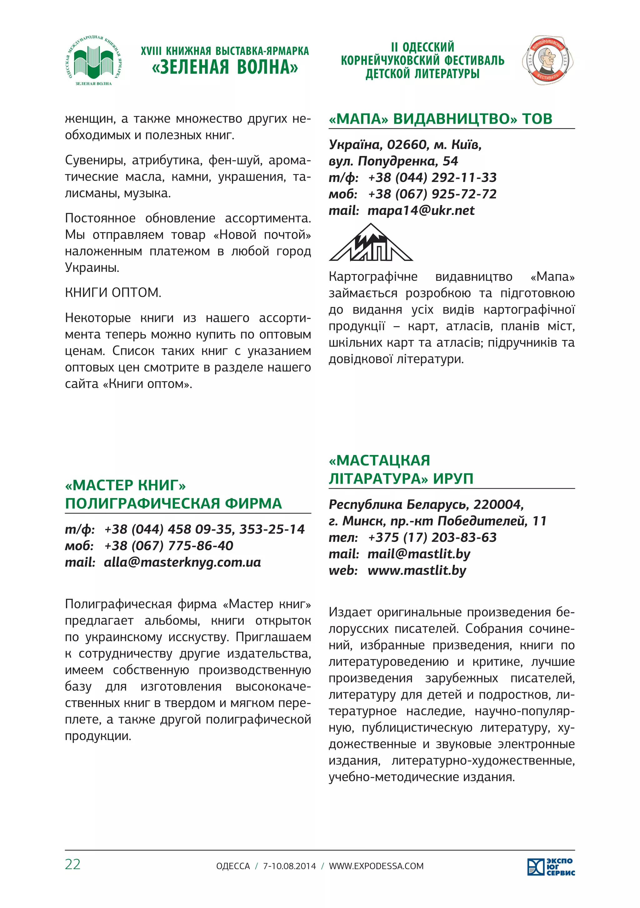 женщин, а также множество других не- 
обходимых и полезных книг. 
Сувениры, атрибутика, фен-шуй, арома- 
тические масла, камни, украшения, та- 
лисманы, музыка. 
Постоянное обновление ассортимента. 
Мы отправляем товар «Новой почтой» 
наложенным платежом в любой город 
Украины. 
КНИГИ ОПТОМ. 
Некоторые книги из нашего ассорти- 
мента теперь можно купить по оптовым 
ценам. Список таких книг с указанием 
оптовых цен смотрите в разделе нашего 
сайта «Книги оптом». 
«МАСТЕР КНИГ» 
ПОЛИГРАФИЧЕСКАЯ ФИРМА 
т/ф: +38 (044) 458 09-35, 353-25-14 
моб: +38 (067) 775-86-40 
mail: alla@masterknyg.com.ua 
Полиграфическая фирма «Мастер книг» 
предлагает альбомы, книги открыток 
по украинскому исскуству. Приглашаем 
к сотрудничеству другие издательства, 
имеем собственную производственную 
базу для изготовления высококаче- 
ственных книг в твердом и мягком пере- 
плете, а также другой полиграфической 
продукции. 
«МАПА» ВИДАВНИЦТВО» ТОВ 
Україна, 02660, м. Київ, 
вул. Попудренка, 54 
т/ф: +38 (044) 292-11-33 
моб: +38 (067) 925-72-72 
mail: mapa14@ukr.net 
Картографічне видавництво «Мапа» 
займається розробкою та підготовкою 
до видання усіх видів картографічної 
продукції – карт, атласів, планів міст, 
шкільних карт та атласів; підручників та 
довідкової літератури. 
«МАСТАЦКАЯ 
ЛІТАРАТУРА» ИРУП 
Республика Беларусь, 220004, 
г. Минск, пр.-кт Победителей, 11 
тел: +375 (17) 203-83-63 
mail: mail@mastlit.by 
web: www.mastlit.by 
Издает оригинальные произведения бе- 
лорусских писателей. Собрания сочине- 
ний, избранные призведения, книги по 
литературоведению и критике, лучшие 
произведения зарубежных писателей, 
литературу для детей и подростков, ли- 
тературное наследие, научно-популяр- 
ную, публицистическую литературу, ху- 
дожественные и звуковые электронные 
издания, литературно-художественные, 
учебно-методические издания. 
22 ОДЕССА / 7-10.08.2014 / WWW.EXPODESSA.COM 
 