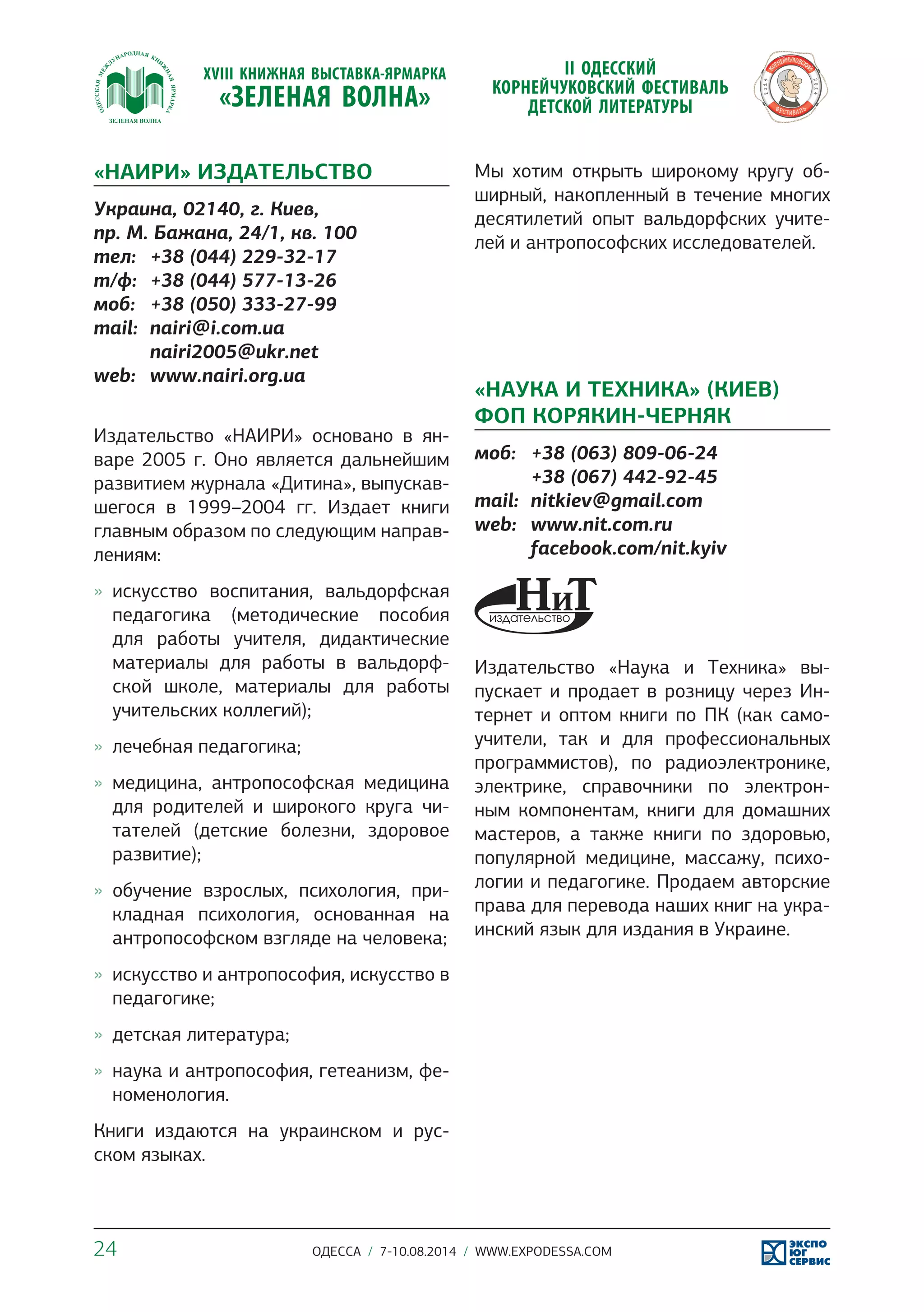 «НАИРИ» ИЗДАТЕЛЬСТВО 
Украина, 02140, г. Киев, 
пр. М. Бажана, 24/1, кв. 100 
тел: +38 (044) 229-32-17 
т/ф: +38 (044) 577-13-26 
моб: +38 (050) 333-27-99 
mail: nairi@i.com.ua 
nairi2005@ukr.net 
web: www.nairi.org.ua 
Издательство «НАИРИ» основано в ян- 
варе 2005 г. Оно является дальнейшим 
развитием журнала «Дитина», выпускав- 
шегося в 1999–2004 гг. Издает книги 
главным образом по следующим направ- 
лениям: 
»» искусство воспитания, вальдорфская 
педагогика (методические пособия 
для работы учителя, дидактические 
материалы для работы в вальдорф- 
ской школе, материалы для работы 
учительских коллегий); 
»» лечебная педагогика; 
»» медицина, антропософская медицина 
для родителей и широкого круга чи- 
тателей (детские болезни, здоровое 
развитие); 
»» обучение взрослых, психология, при- 
кладная психология, основанная на 
антропософском взгляде на человека; 
»» искусство и антропософия, искусство в 
педагогике; 
»» детская литература; 
»» наука и антропософия, гетеанизм, фе- 
номенология. 
Книги издаются на украинском и рус- 
ском языках. 
Мы хотим открыть широкому кругу об- 
ширный, накопленный в течение многих 
десятилетий опыт вальдорфских учите- 
лей и антропософских исследователей. 
«НАУКА И ТЕХНИКА» (КИЕВ) 
ФОП КОРЯКИН-ЧЕРНЯК 
моб: +38 (063) 809-06-24 
+38 (067) 442-92-45 
mail: nitkiev@gmail.com 
web: www.nit.com.ru 
facebook.com/nit.kyiv 
Издательство «Наука и Техника» вы- 
пускает и продает в розницу через Ин- 
тернет и оптом книги по ПК (как само- 
учители, так и для профессиональных 
программистов), по радиоэлектронике, 
электрике, справочники по электрон- 
ным компонентам, книги для домашних 
мастеров, а также книги по здоровью, 
популярной медицине, массажу, психо- 
логии и педагогике. Продаем авторские 
права для перевода наших книг на укра- 
инский язык для издания в Украине. 
24 ОДЕССА / 7-10.08.2014 / WWW.EXPODESSA.COM 
 