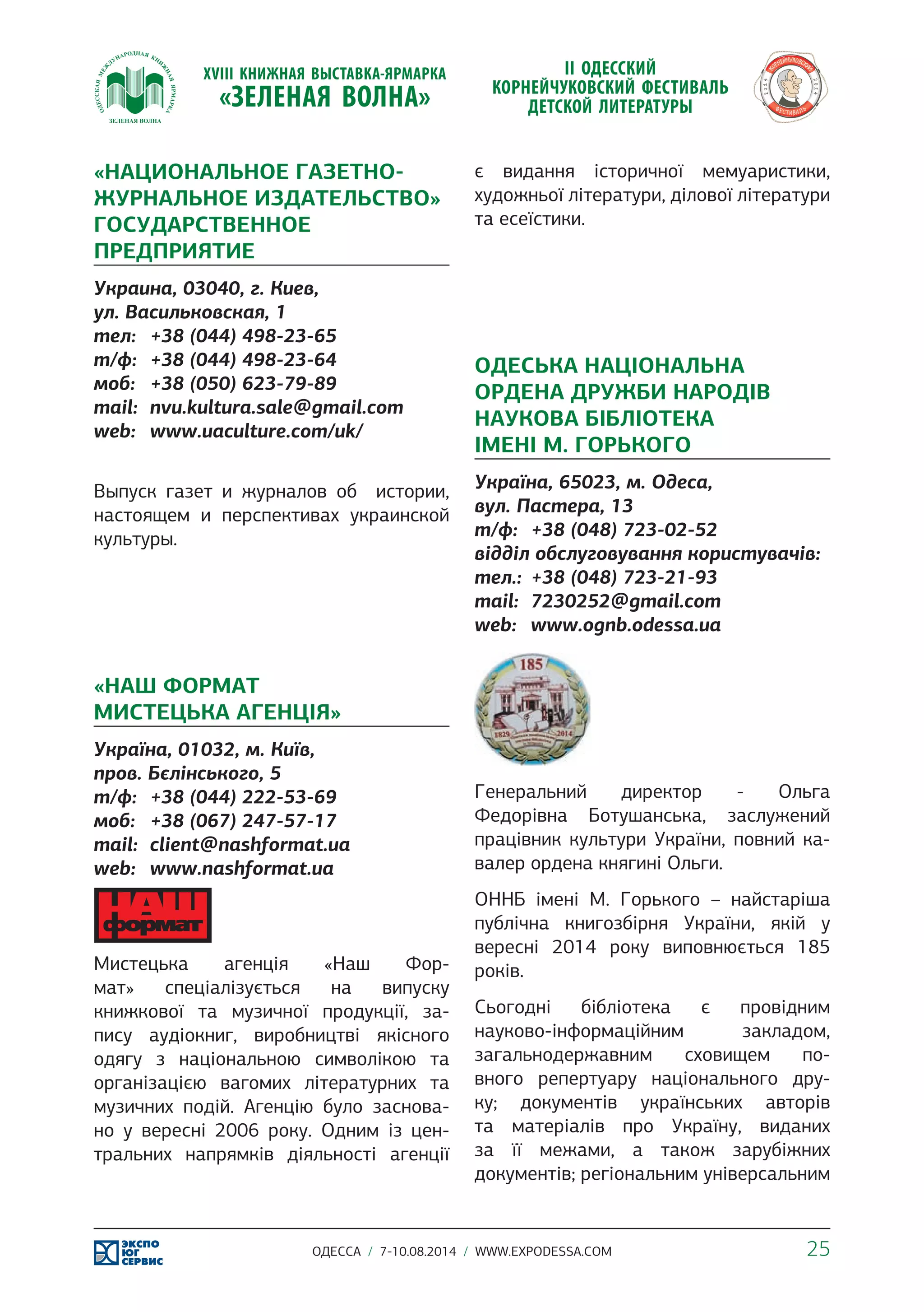 «НАЦИОНАЛЬНОЕ ГАЗЕТНО- 
ЖУРНАЛЬНОЕ ИЗДАТЕЛЬСТВО» 
ГОСУДАРСТВЕННОЕ 
ПРЕДПРИЯТИЕ 
Украина, 03040, г. Киев, 
ул. Васильковская, 1 
тел: +38 (044) 498-23-65 
т/ф: +38 (044) 498-23-64 
моб: +38 (050) 623-79-89 
mail: nvu.kultura.sale@gmail.com 
web: www.uaculture.com/uk/ 
Выпуск газет и журналов об истории, 
настоящем и перспективах украинской 
культуры. 
«НАШ ФОРМАТ 
МИСТЕЦЬКА АГЕНЦІЯ» 
Україна, 01032, м. Київ, 
пров. Бєлінського, 5 
т/ф: +38 (044) 222-53-69 
моб: +38 (067) 247-57-17 
mail: client@nashformat.ua 
web: www.nashformat.ua 
Мистецька агенція «Наш Фор- 
мат» спеціалізується на випуску 
книжкової та музичної продукції, за- 
пису аудіокниг, виробництві якісного 
одягу з національною символікою та 
організацією вагомих літературних та 
музичних подій. Агенцію було заснова- 
но у вересні 2006 року. Одним із цен- 
тральних напрямків діяльності агенції 
є видання історичної мемуаристики, 
художньої літератури, ділової літератури 
та есеїстики. 
ОДЕСЬКА НАЦІОНАЛЬНА 
ОРДЕНА ДРУЖБИ НАРОДІВ 
НАУКОВА БІБЛІОТЕКА 
ІМЕНІ М. ГОРЬКОГО 
Україна, 65023, м. Одеса, 
вул. Пастера, 13 
т/ф: +38 (048) 723-02-52 
відділ обслуговування користувачів: 
тел.: +38 (048) 723-21-93 
mail: 7230252@gmail.com 
web: www.ognb.odessa.ua 
Генеральний директор - Ольга 
Федорівна Ботушанська, заслужений 
працівник культури України, повний ка- 
валер ордена княгині Ольги. 
ОННБ імені М. Горького – найстаріша 
публічна книгозбірня України, якій у 
вересні 2014 року виповнюється 185 
років. 
Сьогодні бібліотека є провідним 
науково-інформаційним закладом, 
загальнодержавним сховищем по- 
вного репертуару національного дру- 
ку; документів українських авторів 
та матеріалів про Україну, виданих 
за її межами, а також зарубіжних 
документів; регіональним універсальним 
ОДЕССА / 7-10.08.2014 / WWW.EXPODESSA.COM 25 
 