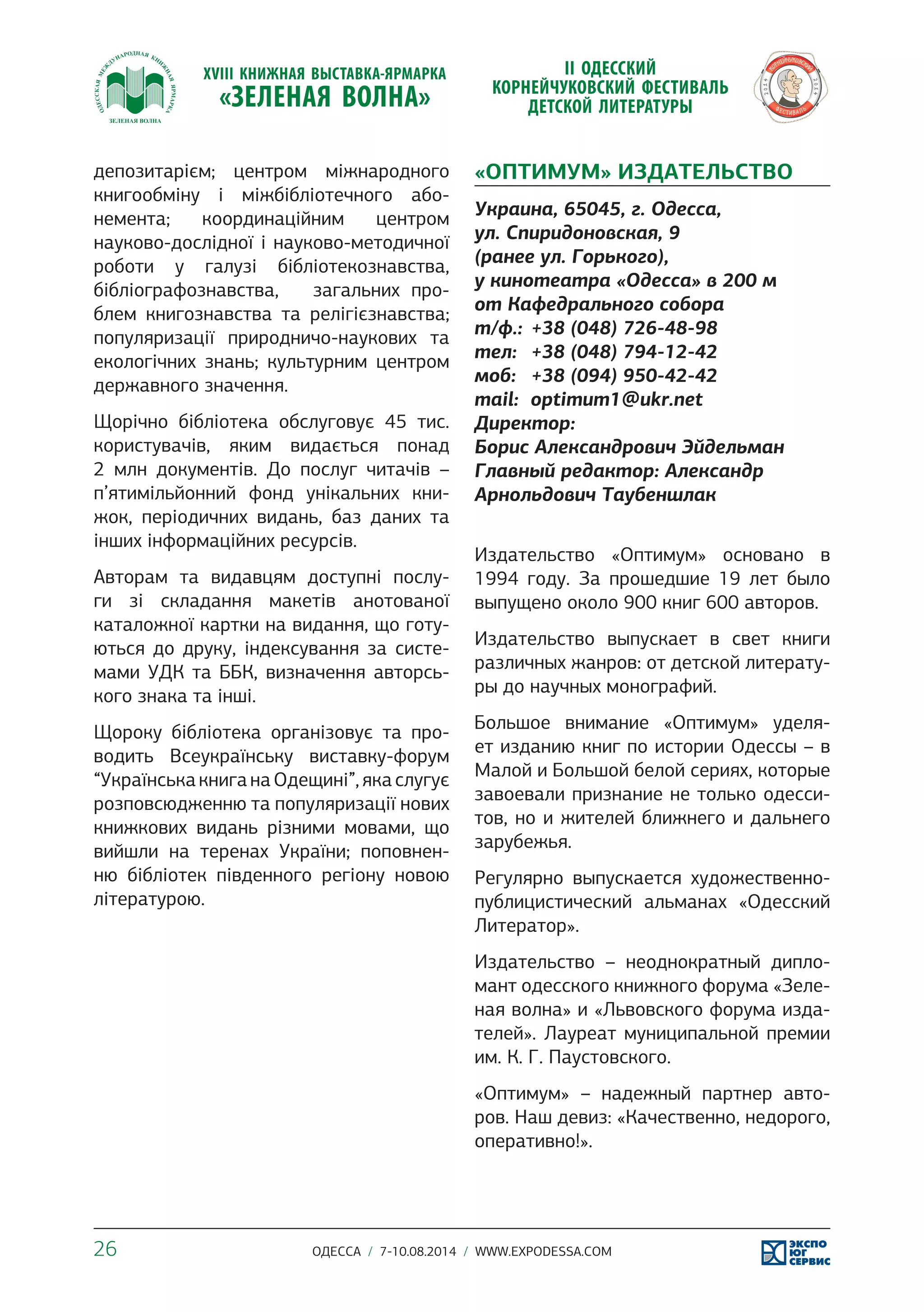 депозитарієм; центром міжнародного 
книгообміну і міжбібліотечного або- 
немента; координаційним центром 
науково-дослідної і науково-методичної 
роботи у галузі бібліотекознавства, 
бібліографознавства, загальних про- 
блем книгознавства та релігієзнавства; 
популяризації природничо-наукових та 
екологічних знань; культурним центром 
державного значення. 
Щорічно бібліотека обслуговує 45 тис. 
користувачів, яким видається понад 
2 млн документів. До послуг читачів – 
п’ятимільйонний фонд унікальних кни- 
жок, періодичних видань, баз даних та 
інших інформаційних ресурсів. 
Авторам та видавцям доступні послу- 
ги зі складання макетів анотованої 
каталожної картки на видання, що готу- 
ються до друку, індексування за систе- 
мами УДК та ББК, визначення авторсь- 
кого знака та інші. 
Щороку бібліотека організовує та про- 
водить Всеукраїнську виставку-форум 
“Українська книга на Одещині”, яка слугує 
розповсюдженню та популяризації нових 
книжкових видань різними мовами, що 
вийшли на теренах України; поповнен- 
ню бібліотек південного регіону новою 
літературою. 
«ОПТИМУМ» ИЗДАТЕЛЬСТВО 
Украина, 65045, г. Одесса, 
ул. Спиридоновская, 9 
(ранее ул. Горького), 
у кинотеатра «Одесса» в 200 м 
от Кафедрального собора 
т/ф.: +38 (048) 726-48-98 
тел: +38 (048) 794-12-42 
моб: +38 (094) 950-42-42 
mail: optimum1@ukr.net 
Директор: 
Борис Александрович Эйдельман 
Главный редактор: Александр 
Арнольдович Таубеншлак 
Издательство «Оптимум» основано в 
1994 году. За прошедшие 19 лет было 
выпущено около 900 книг 600 авторов. 
Издательство выпускает в свет книги 
различных жанров: от детской литерату- 
ры до научных монографий. 
Большое внимание «Оптимум» уделя- 
ет изданию книг по истории Одессы – в 
Малой и Большой белой сериях, которые 
завоевали признание не только одесси- 
тов, но и жителей ближнего и дальнего 
зарубежья. 
Регулярно выпускается художественно- 
публицистический альманах «Одесский 
Литератор». 
Издательство – неоднократный дипло- 
мант одесского книжного форума «Зеле- 
ная волна» и «Львовского форума изда- 
телей». Лауреат муниципальной премии 
им. К. Г. Паустовского. 
«Оптимум» – надежный партнер авто- 
ров. Наш девиз: «Качественно, недорого, 
оперативно!». 
26 ОДЕССА / 7-10.08.2014 / WWW.EXPODESSA.COM 
 