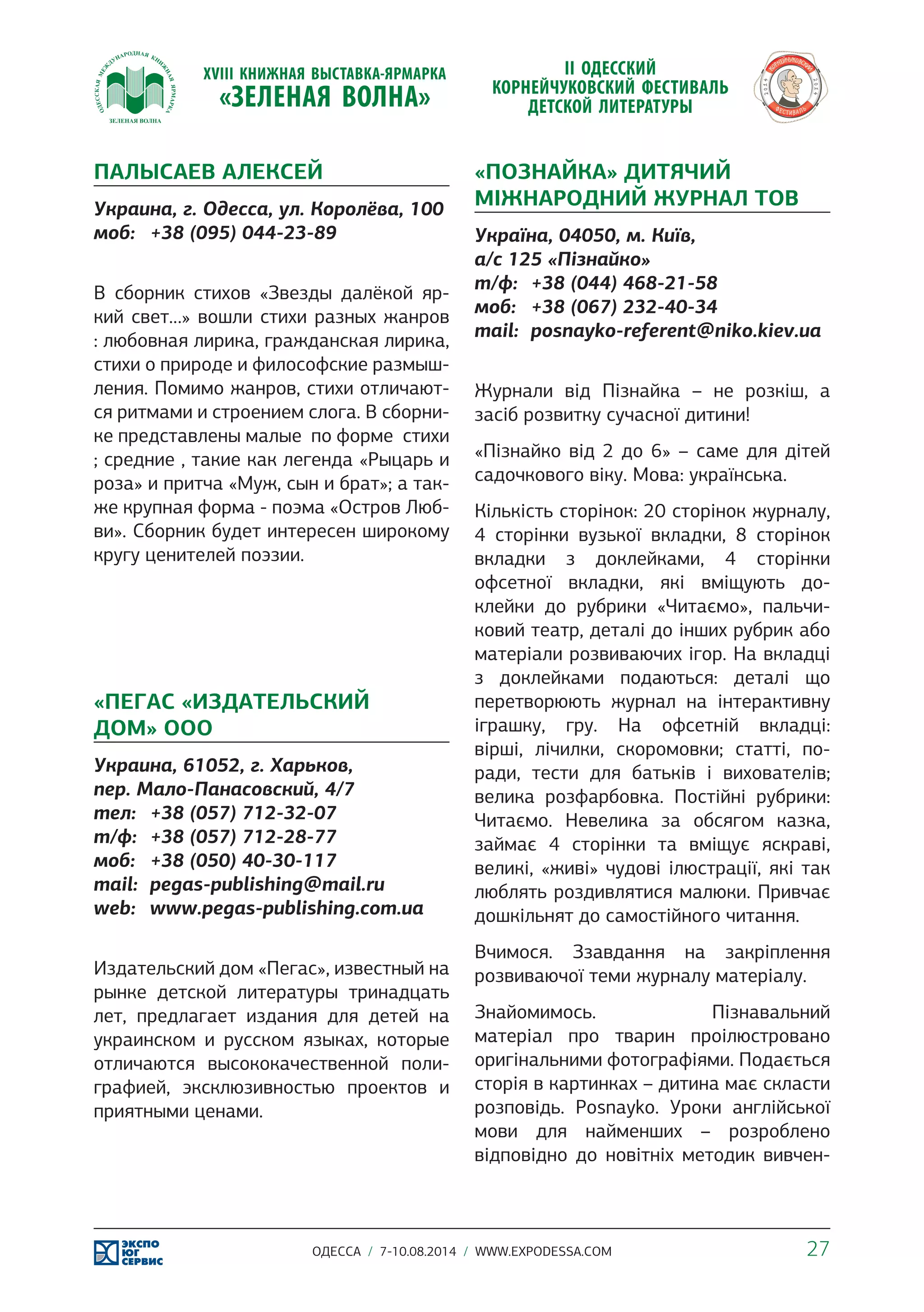 ПАЛЫСАЕВ АЛЕКСЕЙ 
Украина, г. Одесса, ул. Королёва, 100 
моб: +38 (095) 044-23-89 
В сборник стихов «Звезды далёкой яр- 
кий свет…» вошли стихи разных жанров 
: любовная лирика, гражданская лирика, 
стихи о природе и философские размыш- 
ления. Помимо жанров, стихи отличают- 
ся ритмами и строением слога. В сборни- 
ке представлены малые по форме стихи 
; средние , такие как легенда «Рыцарь и 
роза» и притча «Муж, сын и брат»; а так- 
же крупная форма - поэма «Остров Люб- 
ви». Сборник будет интересен широкому 
кругу ценителей поэзии. 
«ПЕГАС «ИЗДАТЕЛЬСКИЙ 
ДОМ» ООО 
Украина, 61052, г. Харьков, 
пер. Мало-Панасовский, 4/7 
тел: +38 (057) 712-32-07 
т/ф: +38 (057) 712-28-77 
моб: +38 (050) 40-30-117 
mail: pegas-publishing@mail.ru 
web: www.pegas-publishing.com.ua 
Издательский дом «Пегас», известный на 
рынке детской литературы тринадцать 
лет, предлагает издания для детей на 
украинском и русском языках, которые 
отличаются высококачественной поли- 
графией, эксклюзивностью проектов и 
приятными ценами. 
«ПОЗНАЙКА» ДИТЯЧИЙ 
МІЖНАРОДНИЙ ЖУРНАЛ ТОВ 
Україна, 04050, м. Київ, 
а/с 125 «Пізнайко» 
т/ф: +38 (044) 468-21-58 
моб: +38 (067) 232-40-34 
mail: posnayko-referent@niko.kiev.ua 
Журнали від Пізнайка – не розкіш, а 
засіб розвитку сучасної дитини! 
«Пізнайко від 2 до 6» – саме для дітей 
садочкового віку. Мова: українська. 
Кількість сторінок: 20 сторінок журналу, 
4 сторінки вузької вкладки, 8 сторінок 
вкладки з доклейками, 4 сторінки 
офсетної вкладки, які вміщують до- 
клейки до рубрики «Читаємо», пальчи- 
ковий театр, деталі до інших рубрик або 
матеріали розвиваючих ігор. На вкладці 
з доклейками подаються: деталі що 
перетворюють журнал на інтерактивну 
іграшку, гру. На офсетній вкладці: 
вірші, лічилки, скоромовки; статті, по- 
ради, тести для батьків і вихователів; 
велика розфарбовка. Постійні рубрики: 
Читаємо. Невелика за обсягом казка, 
займає 4 сторінки та вміщує яскраві, 
великі, «живі» чудові ілюстрації, які так 
люблять роздивлятися малюки. Привчає 
дошкільнят до самостійного читання. 
Вчимося. Ззавдання на закріплення 
розвиваючої теми журналу матеріалу. 
Знайомимось. Пізнавальний 
матеріал про тварин проілюстровано 
оригінальними фотографіями. Подається 
сторія в картинках – дитина має скласти 
розповідь. Posnayko. Уроки англійської 
мови для найменших – розроблено 
відповідно до новітніх методик вивчен- 
ОДЕССА / 7-10.08.2014 / WWW.EXPODESSA.COM 27 
 