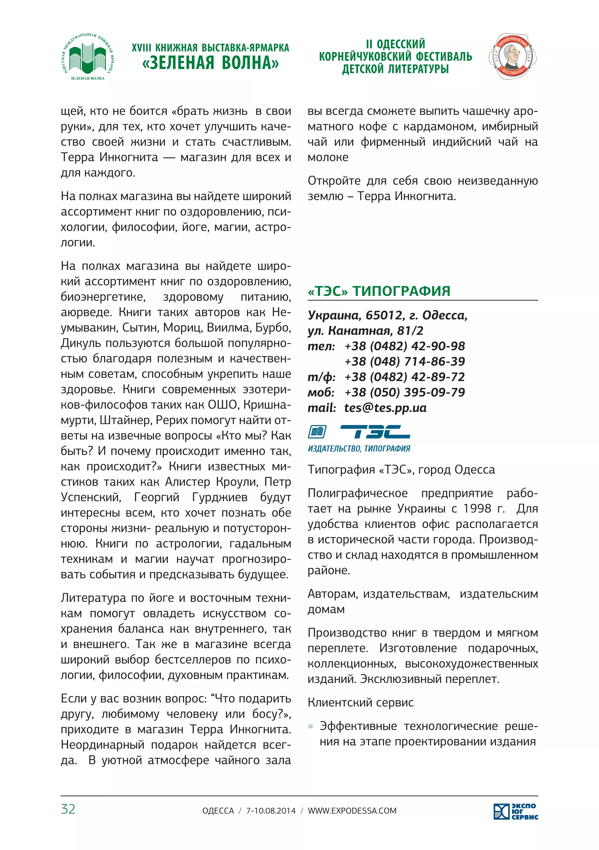 щей, кто не боится «брать жизнь в свои 
руки», для тех, кто хочет улучшить каче- 
ство своей жизни и стать счастливым. 
Терра Инкогнита — магазин для всех и 
для каждого. 
На полках магазина вы найдете широкий 
ассортимент книг по оздоровлению, пси- 
хологии, философии, йоге, магии, астро- 
логии. 
На полках магазина вы найдете широ- 
кий ассортимент книг по оздоровлению, 
биоэнергетике, здоровому питанию, 
аюрведе. Книги таких авторов как Не- 
умывакин, Сытин, Мориц, Виилма, Бурбо, 
Дикуль пользуются большой популярно- 
стью благодаря полезным и качествен- 
ным советам, способным укрепить наше 
здоровье. Книги современных эзотери- 
ков-философов таких как ОШО, Кришна- 
мурти, Штайнер, Рерих помогут найти от- 
веты на извечные вопросы «Кто мы? Как 
быть? И почему происходит именно так, 
как происходит?» Книги известных ми- 
стиков таких как Алистер Кроули, Петр 
Успенский, Георгий Гурджиев будут 
интересны всем, кто хочет познать обе 
стороны жизни- реальную и потусторон- 
нюю. Книги по астрологии, гадальным 
техникам и магии научат прогнозиро- 
вать события и предсказывать будущее. 
Литература по йоге и восточным техни- 
кам помогут овладеть искусством со- 
хранения баланса как внутреннего, так 
и внешнего. Так же в магазине всегда 
широкий выбор бестселлеров по психо- 
логии, философии, духовным практикам. 
Если у вас возник вопрос: “Что подарить 
другу, любимому человеку или босу?», 
приходите в магазин Терра Инкогнита. 
Неординарный подарок найдется всег- 
да. В уютной атмосфере чайного зала 
вы всегда сможете выпить чашечку аро- 
матного кофе с кардамоном, имбирный 
чай или фирменный индийский чай на 
молоке 
Откройте для себя свою неизведанную 
землю – Терра Инкогнита. 
«ТЭС» ТИПОГРАФИЯ 
Украина, 65012, г. Одесса, 
ул. Канатная, 81/2 
тел: +38 (0482) 42-90-98 
+38 (048) 714-86-39 
т/ф: +38 (0482) 42-89-72 
моб: +38 (050) 395-09-79 
mail: tes@tes.pp.ua 
Типография «ТЭС», город Одесса 
Полиграфическое предприятие рабо- 
тает на рынке Украины с 1998 г. Для 
удобства клиентов офис располагается 
в исторической части города. Производ- 
ство и склад находятся в промышленном 
районе. 
Авторам, издательствам, издательским 
домам 
Производство книг в твердом и мягком 
переплете. Изготовление подарочных, 
коллекционных, высокохудожественных 
изданий. Эксклюзивный переплет. 
Клиентский сервис 
»» Эффективные технологические реше- 
ния на этапе проектировании издания 
32 ОДЕССА / 7-10.08.2014 / WWW.EXPODESSA.COM 
 