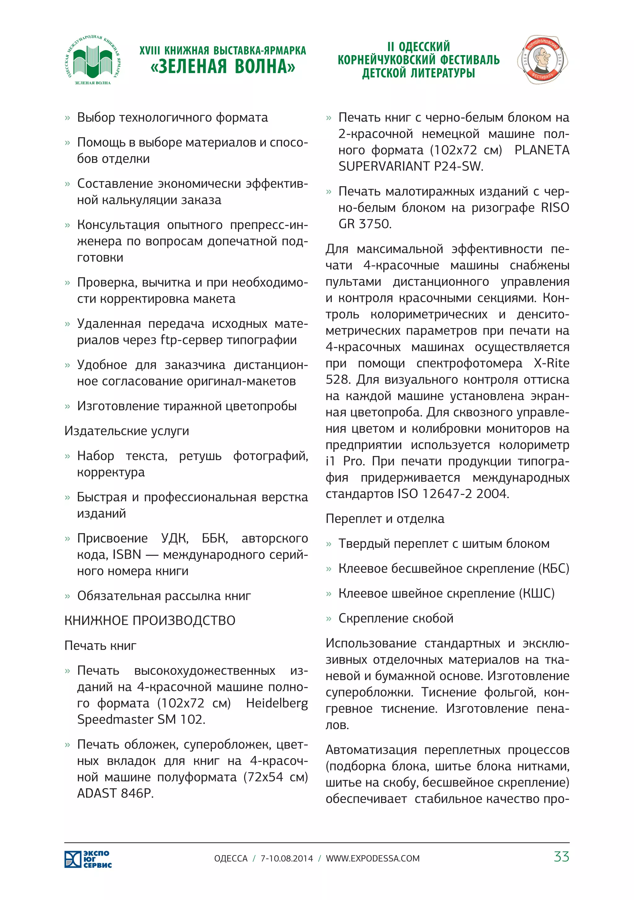 »» Выбор технологичного формата 
»» Помощь в выборе материалов и спосо- 
бов отделки 
»» Составление экономически эффектив- 
ной калькуляции заказа 
»» Консультация опытного препресс-ин- 
женера по вопросам допечатной под- 
готовки 
»» Проверка, вычитка и при необходимо- 
сти корректировка макета 
»» Удаленная передача исходных мате- 
риалов через ftp-сервер типографии 
»» Удобное для заказчика дистанцион- 
ное согласование оригинал-макетов 
»» Изготовление тиражной цветопробы 
Издательские услуги 
»» Набор текста, ретушь фотографий, 
корректура 
»» Быстрая и профессиональная верстка 
изданий 
»» Присвоение УДК, ББК, авторского 
кода, ISBN — международного серий- 
ного номера книги 
»» Обязательная рассылка книг 
КНИЖНОЕ ПРОИЗВОДСТВО 
Печать книг 
»» Печать высокохудожественных из- 
даний на 4-красочной машине полно- 
го формата (102х72 см) Heidelberg 
Speedmaster SM 102. 
»» Печать обложек, суперобложек, цвет- 
ных вкладок для книг на 4-красоч- 
ной машине полуформата (72х54 см) 
ADAST 846Р. 
»» Печать книг с черно-белым блоком на 
2-красочной немецкой машине пол- 
ного формата (102х72 см) PLANETA 
SUPERVARIANT P24-SW. 
»» Печать малотиражных изданий с чер- 
но-белым блоком на ризографе RISO 
GR 3750. 
Для максимальной эффективности пе- 
чати 4-красочные машины снабжены 
пультами дистанционного управления 
и контроля красочными секциями. Кон- 
троль колориметрических и денсито- 
метрических параметров при печати на 
4-красочных машинах осуществляется 
при помощи спектрофотомера X-Rite 
528. Для визуального контроля оттиска 
на каждой машине установлена экран- 
ная цветопроба. Для сквозного управле- 
ния цветом и колибровки мониторов на 
предприятии используется колориметр 
i1 Pro. При печати продукции типогра- 
фия придерживается международных 
стандартов ISO 12647-2 2004. 
Переплет и отделка 
»» Твердый переплет с шитым блоком 
»» Клеевое бесшвейное скрепление (КБС) 
»» Клеевое швейное скрепление (КШС) 
»» Скрепление скобой 
Использование стандартных и эксклю- 
зивных отделочных материалов на тка- 
невой и бумажной основе. Изготовление 
суперобложки. Тиснение фольгой, кон- 
гревное тиснение. Изготовление пена- 
лов. 
Автоматизация переплетных процессов 
(подборка блока, шитье блока нитками, 
шитье на скобу, бесшвейное скрепление) 
обеспечивает стабильное качество про- 
ОДЕССА / 7-10.08.2014 / WWW.EXPODESSA.COM 33 
 