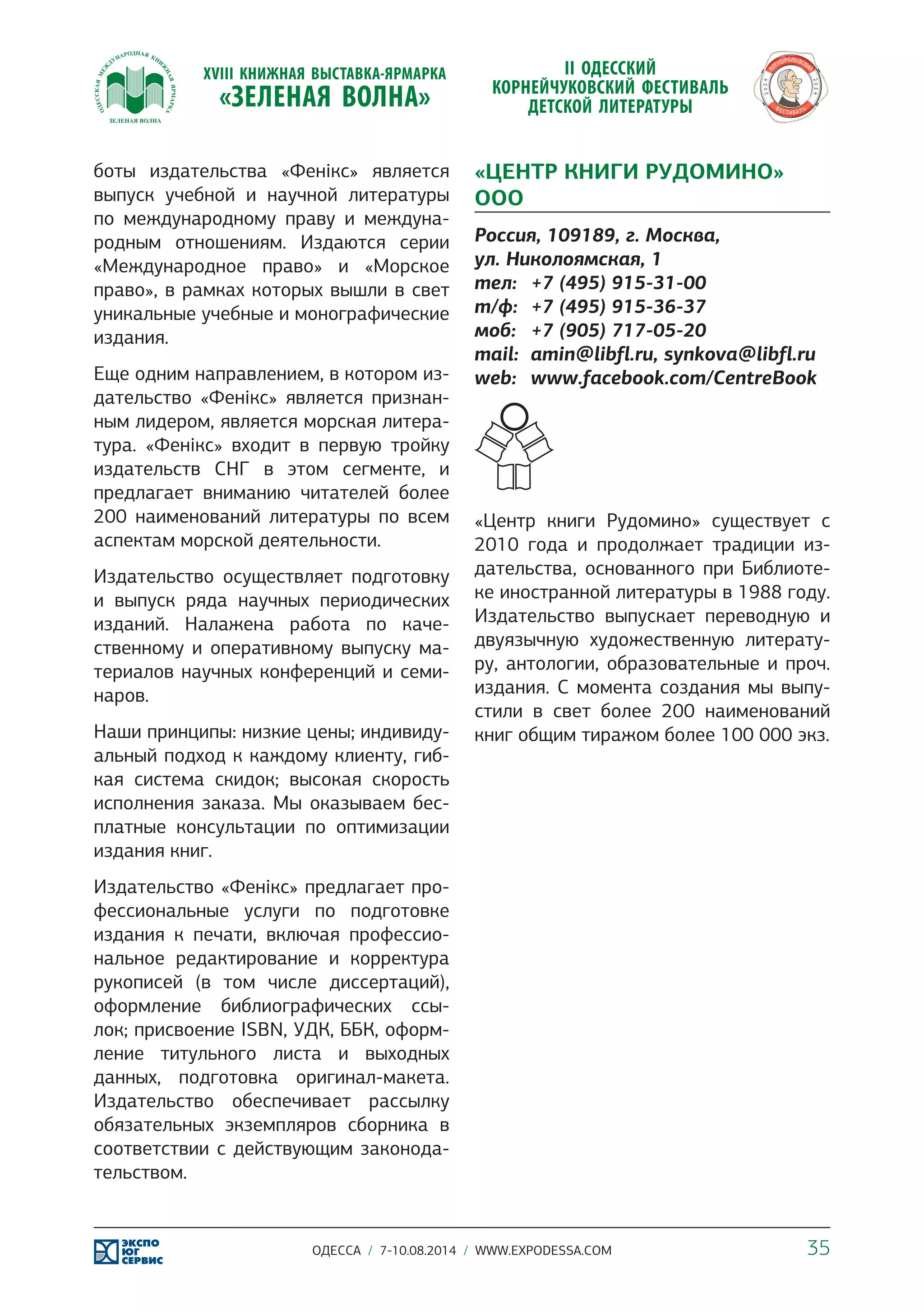 боты издательства «Фенікс» является 
выпуск учебной и научной литературы 
по международному праву и междуна- 
родным отношениям. Издаются серии 
«Международное право» и «Морское 
право», в рамках которых вышли в свет 
уникальные учебные и монографические 
издания. 
Еще одним направлением, в котором из- 
дательство «Фенікс» является признан- 
ным лидером, является морская литера- 
тура. «Фенікс» входит в первую тройку 
издательств СНГ в этом сегменте, и 
предлагает вниманию читателей более 
200 наименований литературы по всем 
аспектам морской деятельности. 
Издательство осуществляет подготовку 
и выпуск ряда научных периодических 
изданий. Налажена работа по каче- 
ственному и оперативному выпуску ма- 
териалов научных конференций и семи- 
наров. 
Наши принципы: низкие цены; индивиду- 
альный подход к каждому клиенту, гиб- 
кая система скидок; высокая скорость 
исполнения заказа. Мы оказываем бес- 
платные консультации по оптимизации 
издания книг. 
Издательство «Фенікс» предлагает про- 
фессиональные услуги по подготовке 
издания к печати, включая профессио- 
нальное редактирование и корректура 
рукописей (в том числе диссертаций), 
оформление библиографических ссы- 
лок; присвоение ISBN, УДК, ББК, оформ- 
ление титульного листа и выходных 
данных, подготовка оригинал-макета. 
Издательство обеспечивает рассылку 
обязательных экземпляров сборника в 
соответствии с действующим законода- 
тельством. 
«ЦЕНТР КНИГИ РУДОМИНО» 
ООО 
Россия, 109189, г. Москва, 
ул. Николоямская, 1 
тел: +7 (495) 915-31-00 
т/ф: +7 (495) 915-36-37 
моб: +7 (905) 717-05-20 
mail: amin@libfl.ru, synkova@libfl.ru 
web: www.facebook.com/CentreBook 
«Центр книги Рудомино» существует с 
2010 года и продолжает традиции из- 
дательства, основанного при Библиоте- 
ке иностранной литературы в 1988 году. 
Издательство выпускает переводную и 
двуязычную художественную литерату- 
ру, антологии, образовательные и проч. 
издания. С момента создания мы выпу- 
стили в свет более 200 наименований 
книг общим тиражом более 100 000 экз. 
ОДЕССА / 7-10.08.2014 / WWW.EXPODESSA.COM 35 
 