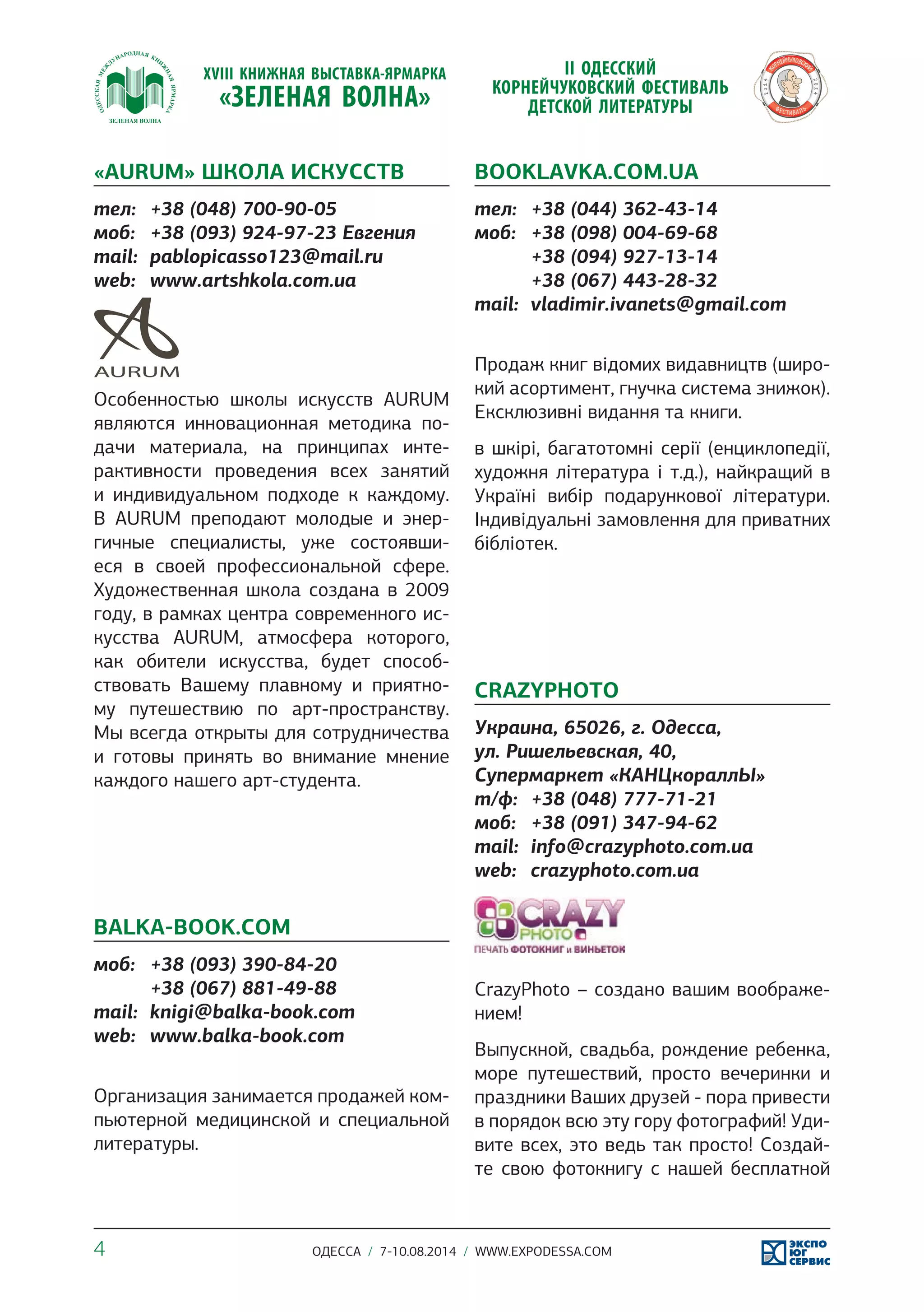 «AURUM» ШКОЛА ИСКУССТВ 
тел: +38 (048) 700-90-05 
моб: +38 (093) 924-97-23 Евгения 
mail: pablopicasso123@mail.ru 
web: www.artshkola.com.ua 
Особенностью школы искусств AURUM 
являются инновационная методика по- 
дачи материала, на принципах инте- 
рактивности проведения всех занятий 
и индивидуальном подходе к каждому. 
В AURUM преподают молодые и энер- 
гичные специалисты, уже состоявши- 
еся в своей профессиональной сфере. 
Художественная школа создана в 2009 
году, в рамках центра современного ис- 
кусства AURUM, атмосфера которого, 
как обители искусства, будет способ- 
ствовать Вашему плавному и приятно- 
му путешествию по арт-пространству. 
Мы всегда открыты для сотрудничества 
и готовы принять во внимание мнение 
каждого нашего арт-студента. 
BALKA-BOOK.COM 
моб: +38 (093) 390-84-20 
+38 (067) 881-49-88 
mail: knigi@balka-book.com 
web: www.balka-book.com 
Организация занимается продажей ком- 
пьютерной медицинской и специальной 
литературы. 
BOOKLAVKA.COM.UA 
тел: +38 (044) 362-43-14 
моб: +38 (098) 004-69-68 
+38 (094) 927-13-14 
+38 (067) 443-28-32 
mail: vladimir.ivanets@gmail.com 
Продаж книг відомих видавництв (широ- 
кий асортимент, гнучка система знижок). 
Ексклюзивні видання та книги. 
в шкірі, багатотомні серії (енциклопедії, 
художня література і т.д.), найкращий в 
Україні вибір подарункової літератури. 
Індивідуальні замовлення для приватних 
бібліотек. 
CRAZYPHOTO 
Украина, 65026, г. Одесса, 
ул. Ришельевская, 40, 
Супермаркет «КАНЦкораллЫ» 
т/ф: +38 (048) 777-71-21 
моб: +38 (091) 347-94-62 
mail: info@crazyphoto.com.ua 
web: crazyphoto.com.ua 
CrazyPhoto – создано вашим воображе- 
нием! 
Выпускной, свадьба, рождение ребенка, 
море путешествий, просто вечеринки и 
праздники Ваших друзей - пора привести 
в порядок всю эту гору фотографий! Уди- 
вите всех, это ведь так просто! Создай- 
те свою фотокнигу с нашей бесплатной 
4 ОДЕССА / 7-10.08.2014 / WWW.EXPODESSA.COM 
 