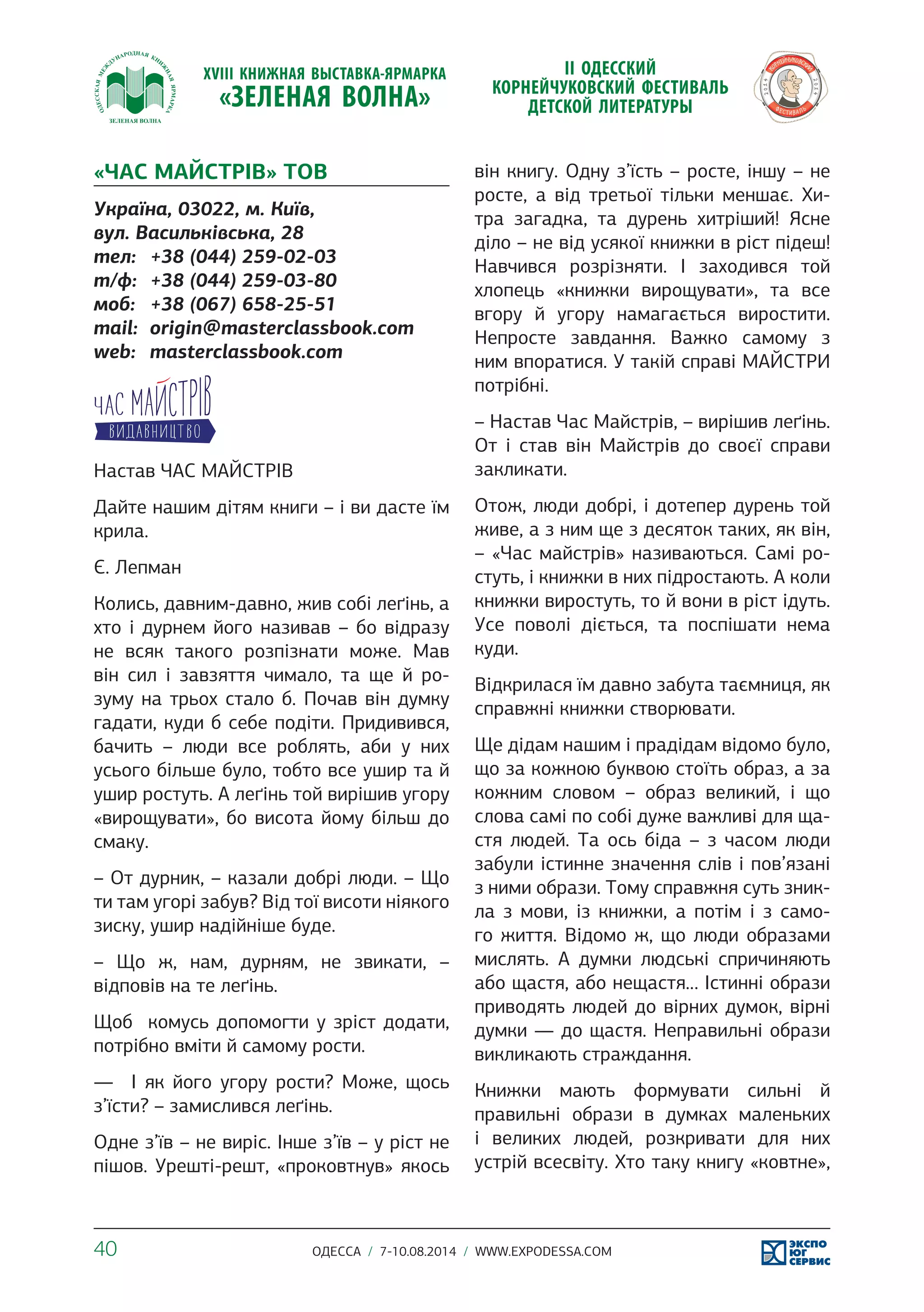 «ЧАС МАЙСТРІВ» ТОВ 
Україна, 03022, м. Київ, 
вул. Васильківська, 28 
тел: +38 (044) 259-02-03 
т/ф: +38 (044) 259-03-80 
моб: +38 (067) 658-25-51 
mail: origin@masterclassbook.com 
web: masterclassbook.com 
Настав ЧАС МАЙСТРІВ 
Дайте нашим дітям книги – і ви дасте їм 
крила. 
Є. Лепман 
Колись, давним-давно, жив собі леґінь, а 
хто і дурнем його називав – бо відразу 
не всяк такого розпізнати може. Мав 
він сил і завзяття чимало, та ще й ро- 
зуму на трьох стало б. Почав він думку 
гадати, куди б себе подіти. Придивився, 
бачить – люди все роблять, аби у них 
усього більше було, тобто все ушир та й 
ушир ростуть. А леґінь той вирішив угору 
«вирощувати», бо висота йому більш до 
смаку. 
– От дурник, – казали добрі люди. – Що 
ти там угорі забув? Від тої висоти ніякого 
зиску, ушир надійніше буде. 
– Що ж, нам, дурням, не звикати, – 
відповів на те леґінь. 
Щоб комусь допомогти у зріст додати, 
потрібно вміти й самому рости. 
— І як його угору рости? Може, щось 
з’їсти? – замислився леґінь. 
Одне з’їв – не виріс. Інше з’їв – у ріст не 
пішов. Урешті-решт, «проковтнув» якось 
він книгу. Одну з’їсть – росте, іншу – не 
росте, а від третьої тільки меншає. Хи- 
тра загадка, та дурень хитріший! Ясне 
діло – не від усякої книжки в ріст підеш! 
Навчився розрізняти. І заходився той 
хлопець «книжки вирощувати», та все 
вгору й угору намагається виростити. 
Непросте завдання. Важко самому з 
ним впоратися. У такій справі МАЙСТРИ 
потрібні. 
– Настав Час Майстрів, – вирішив леґінь. 
От і став він Майстрів до своєї справи 
закликати. 
Отож, люди добрі, і дотепер дурень той 
живе, а з ним ще з десяток таких, як він, 
– «Час майстрів» називаються. Самі ро- 
стуть, і книжки в них підростають. А коли 
книжки виростуть, то й вони в ріст ідуть. 
Усе поволі діється, та поспішати нема 
куди. 
Відкрилася їм давно забута таємниця, як 
справжні книжки створювати. 
Ще дідам нашим і прадідам відомо було, 
що за кожною буквою стоїть образ, а за 
кожним словом – образ великий, і що 
слова самі по собі дуже важливі для ща- 
стя людей. Та ось біда – з часом люди 
забули істинне значення слів і пов’язані 
з ними образи. Тому справжня суть зник- 
ла з мови, із книжки, а потім і з само- 
го життя. Відомо ж, що люди образами 
мислять. А думки людські спричиняють 
або щастя, або нещастя… Істинні образи 
приводять людей до вірних думок, вірні 
думки ― до щастя. Неправильні образи 
викликають страждання. 
Книжки мають формувати сильні й 
правильні образи в думках маленьких 
і великих людей, розкривати для них 
устрій всесвіту. Хто таку книгу «ковтне», 
40 ОДЕССА / 7-10.08.2014 / WWW.EXPODESSA.COM 
 
