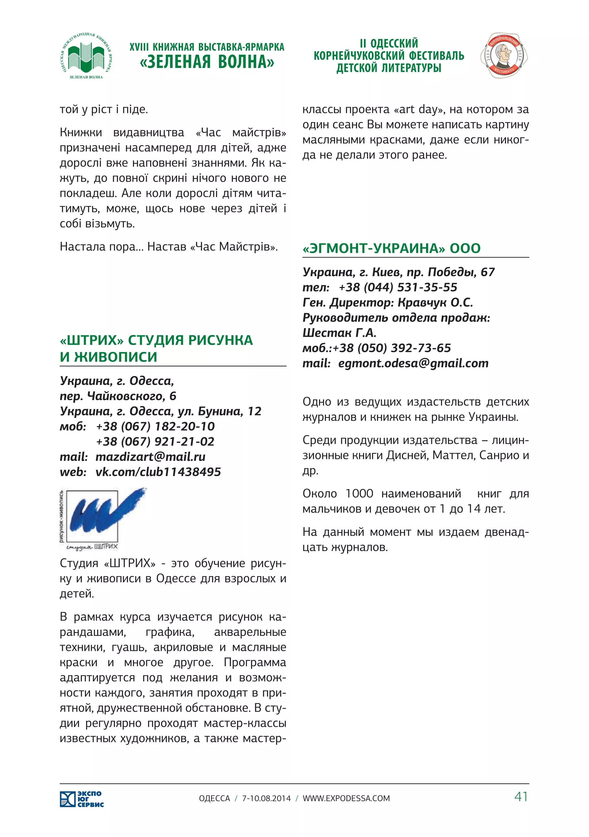 той у ріст і піде. 
Книжки видавництва «Час майстрів» 
призначені насамперед для дітей, адже 
дорослі вже наповнені знаннями. Як ка- 
жуть, до повної скрині нічого нового не 
покладеш. Але коли дорослі дітям чита- 
тимуть, може, щось нове через дітей і 
собі візьмуть. 
Настала пора… Настав «Час Майстрів». 
«ШТРИХ» СТУДИЯ РИСУНКА 
И ЖИВОПИСИ 
Украина, г. Одесса, 
пер. Чайковского, 6 
Украина, г. Одесса, ул. Бунина, 12 
моб: +38 (067) 182-20-10 
+38 (067) 921-21-02 
mail: mazdizart@mail.ru 
web: vk.com/club11438495 
Студия «ШТРИХ» - это обучение рисун- 
ку и живописи в Одессе для взрослых и 
детей. 
В рамках курса изучается рисунок ка- 
рандашами, графика, акварельные 
техники, гуашь, акриловые и масляные 
краски и многое другое. Программа 
адаптируется под желания и возмож- 
ности каждого, занятия проходят в при- 
ятной, дружественной обстановке. В сту- 
дии регулярно проходят мастер-классы 
известных художников, а также мастер- 
классы проекта «art day», на котором за 
один сеанс Вы можете написать картину 
масляными красками, даже если никог- 
да не делали этого ранее. 
«ЭГМОНТ-УКРАИНА» ООО 
Украина, г. Киев, пр. Победы, 67 
тел: +38 (044) 531-35-55 
Ген. Директор: Кравчук О.С. 
Руководитель отдела продаж: 
Шестак Г.А. 
моб.:+38 (050) 392-73-65 
mail: egmont.odesa@gmail.com 
Одно из ведущих издастельств детских 
журналов и книжек на рынке Украины. 
Среди продукции издательства – лицин- 
зионные книги Дисней, Маттел, Санрио и 
др. 
Около 1000 наименований книг для 
мальчиков и девочек от 1 до 14 лет. 
На данный момент мы издаем двенад- 
цать журналов. 
ОДЕССА / 7-10.08.2014 / WWW.EXPODESSA.COM 41 
 