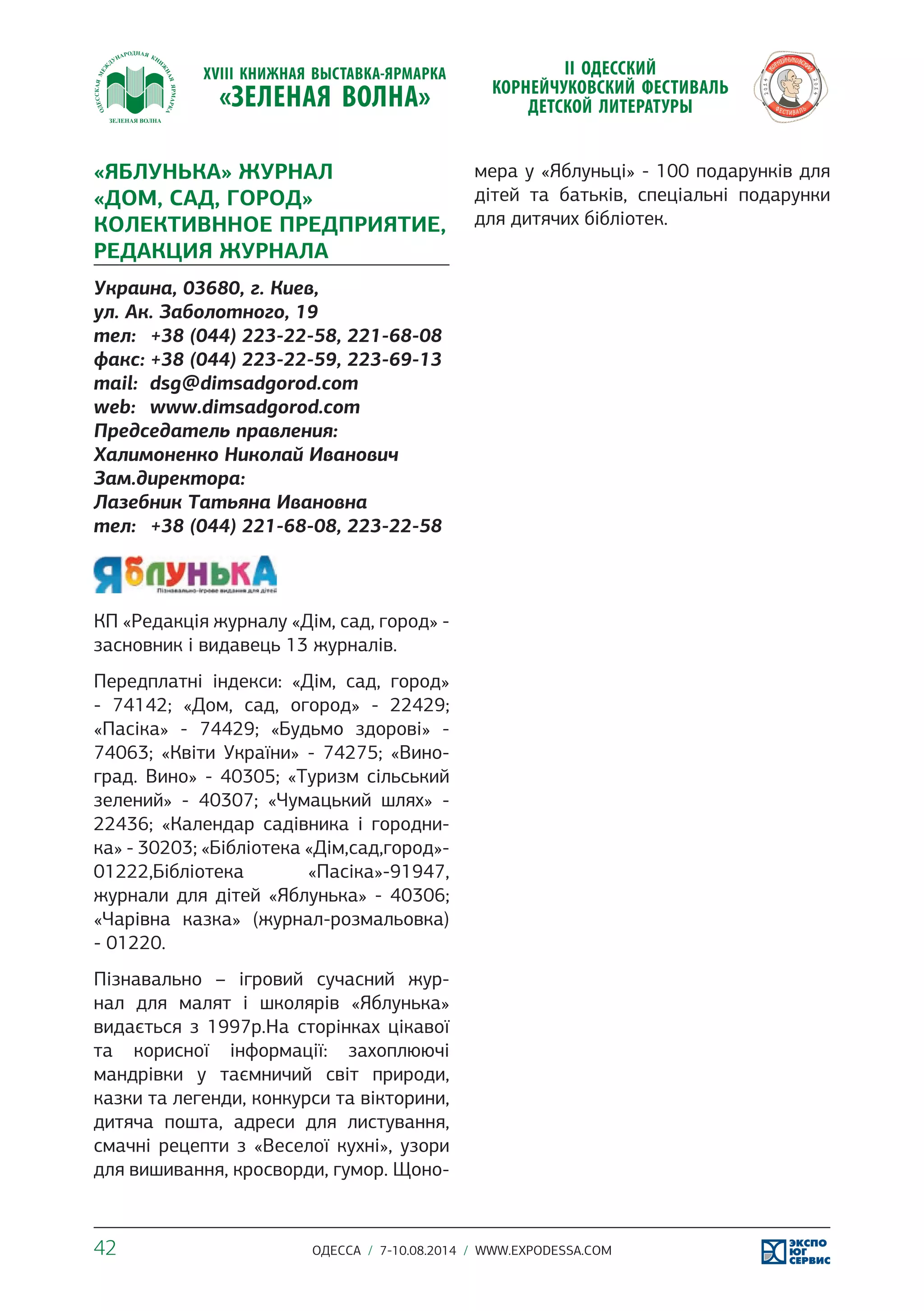 «ЯБЛУНЬКА» ЖУРНАЛ 
«ДОМ, САД, ГОРОД» 
КОЛЕКТИВННОЕ ПРЕДПРИЯТИЕ, 
РЕДАКЦИЯ ЖУРНАЛА 
Украина, 03680, г. Киев, 
ул. Ак. Заболотного, 19 
тел: +38 (044) 223-22-58, 221-68-08 
факс: +38 (044) 223-22-59, 223-69-13 
mail: dsg@dimsadgorod.com 
web: www.dimsadgorod.com 
Председатель правления: 
Халимоненко Николай Иванович 
Зам.директора: 
Лазебник Татьяна Ивановна 
тел: +38 (044) 221-68-08, 223-22-58 
КП «Редакція журналу «Дім, сад, город» - 
засновник і видавець 13 журналів. 
Передплатні індекси: «Дім, сад, город» 
- 74142; «Дом, сад, огород» - 22429; 
«Пасіка» - 74429; «Будьмо здорові» - 
74063; «Квіти України» - 74275; «Вино- 
град. Вино» - 40305; «Туризм сільський 
зелений» - 40307; «Чумацький шлях» - 
22436; «Календар садівника і городни- 
ка» - 30203; «Бібліотека «Дім,сад,город»- 
01222,Бібліотека «Пасіка»-91947, 
журнали для дітей «Яблунька» - 40306; 
«Чарівна казка» (журнал-розмальовка) 
- 01220. 
Пізнавально – ігровий сучасний жур- 
нал для малят і школярів «Яблунька» 
видається з 1997р.На сторінках цікавої 
та корисної інформації: захоплюючі 
мандрівки у таємничий світ природи, 
казки та легенди, конкурси та вікторини, 
дитяча пошта, адреси для листування, 
смачні рецепти з «Веселої кухні», узори 
для вишивання, кросворди, гумор. Щоно- 
мера у «Яблуньці» - 100 подарунків для 
дітей та батьків, спеціальні подарунки 
для дитячих бібліотек. 
42 ОДЕССА / 7-10.08.2014 / WWW.EXPODESSA.COM 
 