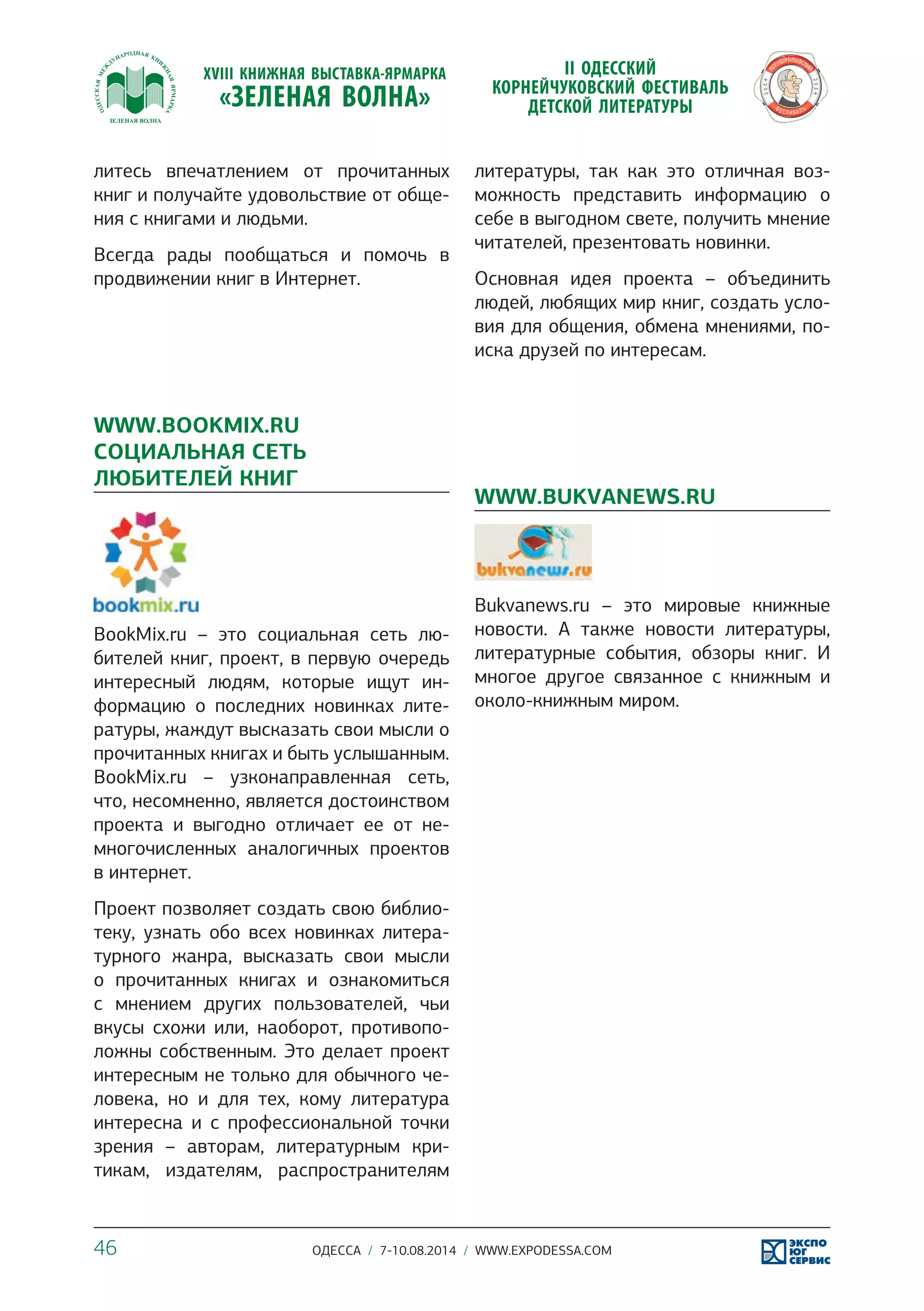литесь впечатлением от прочитанных 
книг и получайте удовольствие от обще- 
ния с книгами и людьми. 
Всегда рады пообщаться и помочь в 
продвижении книг в Интернет. 
WWW.BOOKMIX.RU 
СОЦИАЛЬНАЯ СЕТЬ 
ЛЮБИТЕЛЕЙ КНИГ 
BookMix.ru – это социальная сеть лю- 
бителей книг, проект, в первую очередь 
интересный людям, которые ищут ин- 
формацию о последних новинках лите- 
ратуры, жаждут высказать свои мысли о 
прочитанных книгах и быть услышанным. 
BookMix.ru – узконаправленная сеть, 
что, несомненно, является достоинством 
проекта и выгодно отличает ее от не- 
многочисленных аналогичных проектов 
в интернет. 
Проект позволяет создать свою библио- 
теку, узнать обо всех новинках литера- 
турного жанра, высказать свои мысли 
о прочитанных книгах и ознакомиться 
с мнением других пользователей, чьи 
вкусы схожи или, наоборот, противопо- 
ложны собственным. Это делает проект 
интересным не только для обычного че- 
ловека, но и для тех, кому литература 
интересна и с профессиональной точки 
зрения – авторам, литературным кри- 
тикам, издателям, распространителям 
литературы, так как это отличная воз- 
можность представить информацию о 
себе в выгодном свете, получить мнение 
читателей, презентовать новинки. 
Основная идея проекта – объединить 
людей, любящих мир книг, создать усло- 
вия для общения, обмена мнениями, по- 
иска друзей по интересам. 
WWW.BUKVANEWS.RU 
Bukvanews.ru – это мировые книжные 
новости. А также новости литературы, 
литературные события, обзоры книг. И 
многое другое связанное с книжным и 
около-книжным миром. 
46 ОДЕССА / 7-10.08.2014 / WWW.EXPODESSA.COM 
 