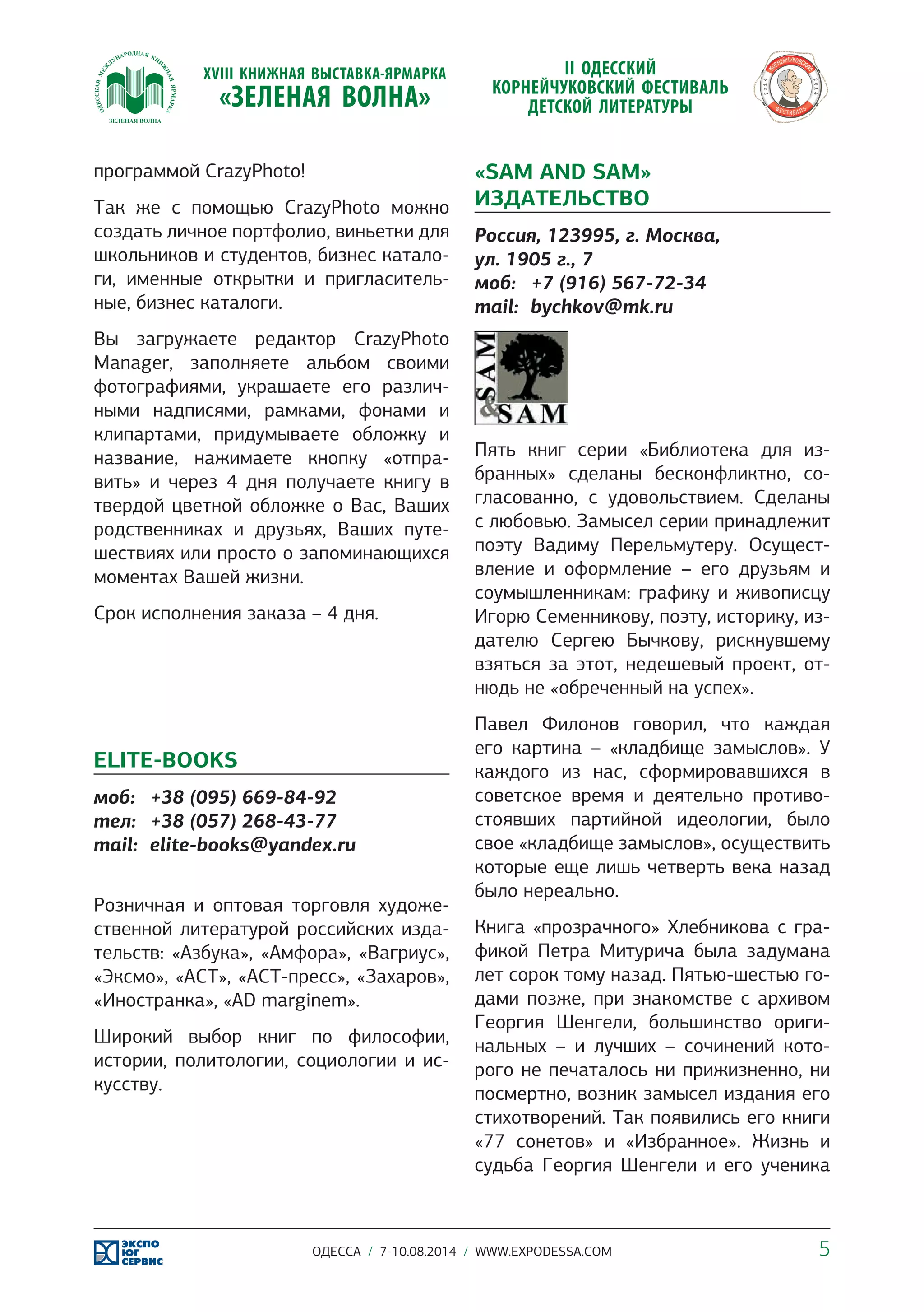 программой CrazyPhoto! 
Так же с помощью CrazyPhoto можно 
создать личное портфолио, виньетки для 
школьников и студентов, бизнес катало- 
ги, именные открытки и пригласитель- 
ные, бизнес каталоги. 
Вы загружаете редактор CrazyPhoto 
Manager, заполняете альбом своими 
фотографиями, украшаете его различ- 
ными надписями, рамками, фонами и 
клипартами, придумываете обложку и 
название, нажимаете кнопку «отпра- 
вить» и через 4 дня получаете книгу в 
твердой цветной обложке о Вас, Ваших 
родственниках и друзьях, Ваших путе- 
шествиях или просто о запоминающихся 
моментах Вашей жизни. 
Срок исполнения заказа – 4 дня. 
ELITE-BOOKS 
моб: +38 (095) 669-84-92 
тел: +38 (057) 268-43-77 
mail: elite-books@yandex.ru 
Розничная и оптовая торговля художе- 
ственной литературой российских изда- 
тельств: «Азбука», «Амфора», «Вагриус», 
«Эксмо», «АСТ», «АСТ-пресс», «Захаров», 
«Иностранка», «AD marginem». 
Широкий выбор книг по философии, 
истории, политологии, социологии и ис- 
кусству. 
«SAM AND SAM» 
ИЗДАТЕЛЬСТВО 
Россия, 123995, г. Москва, 
ул. 1905 г., 7 
моб: +7 (916) 567-72-34 
mail: bychkov@mk.ru 
Пять книг серии «Библиотека для из- 
бранных» сделаны бесконфликтно, со- 
гласованно, с удовольствием. Сделаны 
с любовью. Замысел серии принадлежит 
поэту Вадиму Перельмутеру. Осущест- 
вление и оформление – его друзьям и 
соумышленникам: графику и живописцу 
Игорю Семенникову, поэту, историку, из- 
дателю Сергею Бычкову, рискнувшему 
взяться за этот, недешевый проект, от- 
нюдь не «обреченный на успех». 
Павел Филонов говорил, что каждая 
его картина – «кладбище замыслов». У 
каждого из нас, сформировавшихся в 
советское время и деятельно противо- 
стоявших партийной идеологии, было 
свое «кладбище замыслов», осуществить 
которые еще лишь четверть века назад 
было нереально. 
Книга «прозрачного» Хлебникова с гра- 
фикой Петра Митурича была задумана 
лет сорок тому назад. Пятью-шестью го- 
дами позже, при знакомстве с архивом 
Георгия Шенгели, большинство ориги- 
нальных – и лучших – сочинений кото- 
рого не печаталось ни прижизненно, ни 
посмертно, возник замысел издания его 
стихотворений. Так появились его книги 
«77 сонетов» и «Избранное». Жизнь и 
судьба Георгия Шенгели и его ученика 
ОДЕССА / 7-10.08.2014 / WWW.EXPODESSA.COM 5 
 