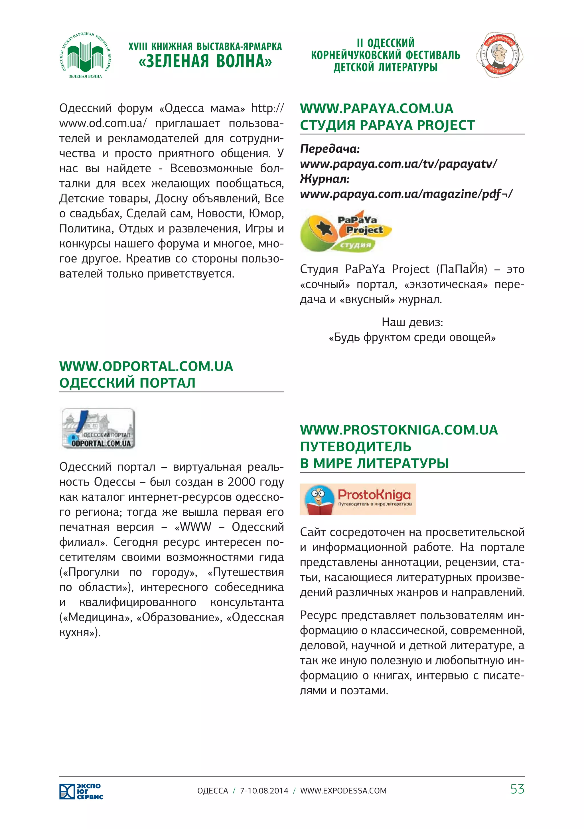 Одесский форум «Одесса мама» http:// 
www.od.com.ua/ приглашает пользова- 
телей и рекламодателей для сотрудни- 
чества и просто приятного общения. У 
нас вы найдете - Всевозможные бол- 
талки для всех желающих пообщаться, 
Детские товары, Доску объявлений, Все 
о свадьбах, Сделай сам, Новости, Юмор, 
Политика, Отдых и развлечения, Игры и 
конкурсы нашего форума и многое, мно- 
гое другое. Креатив со стороны пользо- 
вателей только приветствуется. 
WWW.ODPORTAL.COM.UA 
ОДЕССКИЙ ПОРТАЛ 
Одесский портал – виртуальная реаль- 
ность Одессы – был создан в 2000 году 
как каталог интернет-ресурсов одесско- 
го региона; тогда же вышла первая его 
печатная версия – «WWW – Одесский 
филиал». Сегодня ресурс интересен по- 
сетителям своими возможностями гида 
(«Прогулки по городу», «Путешествия 
по области»), интересного собеседника 
и квалифицированного консультанта 
(«Медицина», «Образование», «Одесская 
кухня»). 
WWW.PAPAYA.COM.UA 
CТУДИЯ PAPAYA PROJECT 
Передача: 
www.papaya.com.ua/tv/papayatv/ 
Журнал: 
www.papaya.com.ua/magazine/pdf¬/ 
Cтудия PaPaYa Project (ПаПаЙя) – это 
«сочный» портал, «экзотическая» пере- 
дача и «вкусный» журнал. 
Наш девиз: 
«Будь фруктом среди овощей» 
WWW.PROSTOKNIGA.COM.UA 
ПУТЕВОДИТЕЛЬ 
В МИРЕ ЛИТЕРАТУРЫ 
Сайт сосредоточен на просветительской 
и информационной работе. На портале 
представлены аннотации, рецензии, ста- 
тьи, касающиеся литературных произве- 
дений различных жанров и направлений. 
Ресурс представляет пользователям ин- 
формацию о классической, современной, 
деловой, научной и деткой литературе, а 
так же иную полезную и любопытную ин- 
формацию о книгах, интервью с писате- 
лями и поэтами. 
ОДЕССА / 7-10.08.2014 / WWW.EXPODESSA.COM 53 
 