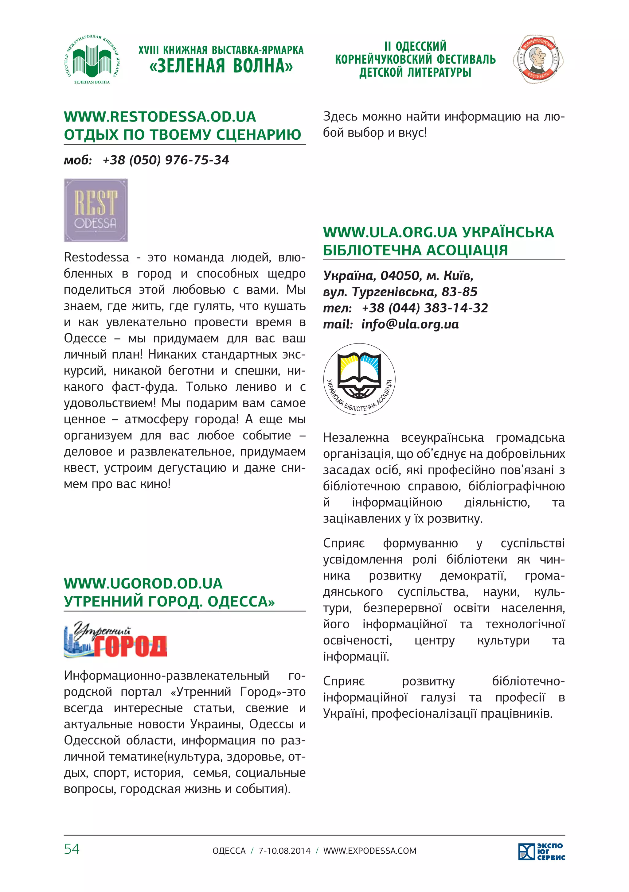 WWW.RESTODESSA.OD.UA 
ОТДЫХ ПО ТВОЕМУ СЦЕНАРИЮ 
моб: +38 (050) 976-75-34 
Restodessa - это команда людей, влю- 
бленных в город и способных щедро 
поделиться этой любовью с вами. Мы 
знаем, где жить, где гулять, что кушать 
и как увлекательно провести время в 
Одессе – мы придумаем для вас ваш 
личный план! Никаких стандартных экс- 
курсий, никакой беготни и спешки, ни- 
какого фаст-фуда. Только лениво и с 
удовольствием! Мы подарим вам самое 
ценное – атмосферу города! А еще мы 
организуем для вас любое событие – 
деловое и развлекательное, придумаем 
квест, устроим дегустацию и даже сни- 
мем про вас кино! 
WWW.UGOROD.OD.UA 
УТРЕННИЙ ГОРОД. ОДЕССА» 
Информационно-развлекательный го- 
родской портал «Утренний Город»-это 
всегда интересные статьи, свежие и 
актуальные новости Украины, Одессы и 
Одесской области, информация по раз- 
личной тематике(культура, здоровье, от- 
дых, спорт, история, семья, социальные 
вопросы, городская жизнь и события). 
Здесь можно найти информацию на лю- 
бой выбор и вкус! 
WWW.ULA.ORG.UA УКРАЇНСЬКА 
БІБЛІОТЕЧНА АСОЦІАЦІЯ 
Україна, 04050, м. Київ, 
вул. Тургенівська, 83-85 
тел: +38 (044) 383-14-32 
mail: info@ula.org.ua 
Незалежна всеукраїнська громадська 
організація, що об’єднує на добровільних 
засадах осіб, які професійно пов’язані з 
бібліотечною справою, бібліографічною 
й інформаційною діяльністю, та 
зацікавлених у їх розвитку. 
Сприяє формуванню у суспільстві 
усвідомлення ролі бібліотеки як чин- 
ника розвитку демократії, грома- 
дянського суспільства, науки, куль- 
тури, безперервної освіти населення, 
його інформаційної та технологічної 
освіченості, центру культури та 
інформації. 
Сприяє розвитку бібліотечно- 
інформаційної галузі та професії в 
Україні, професіоналізації працівників. 
54 ОДЕССА / 7-10.08.2014 / WWW.EXPODESSA.COM 
 