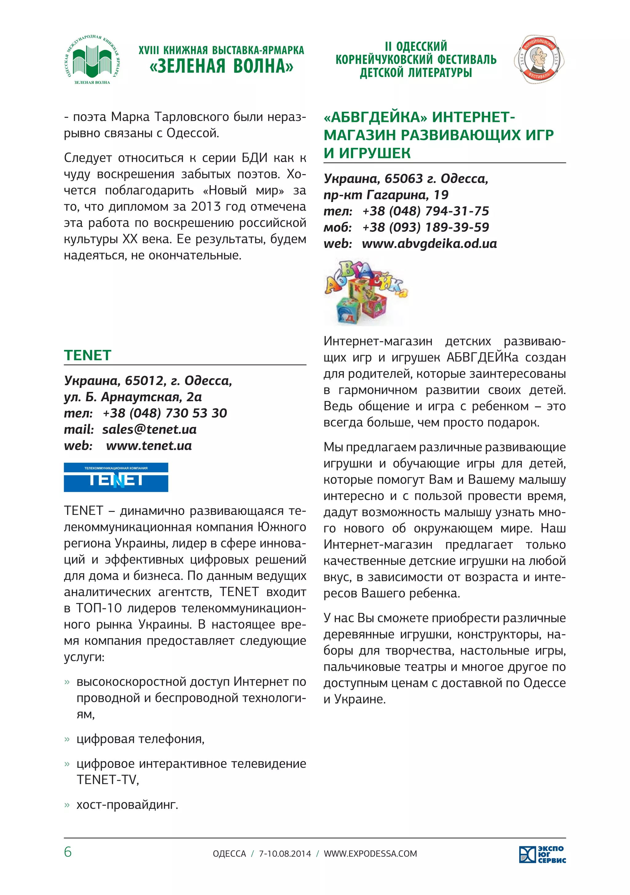 - поэта Марка Тарловского были нераз- 
рывно связаны с Одессой. 
Следует относиться к серии БДИ как к 
чуду воскрешения забытых поэтов. Хо- 
чется поблагодарить «Новый мир» за 
то, что дипломом за 2013 год отмечена 
эта работа по воскрешению российской 
культуры ХХ века. Ее результаты, будем 
надеяться, не окончательные. 
TENET 
Украина, 65012, г. Одесса, 
ул. Б. Арнаутская, 2а 
тел: +38 (048) 730 53 30 
mail: sales@tenet.ua 
web: www.tenet.ua 
TENET – динамично развивающаяся те- 
лекоммуникационная компания Южного 
региона Украины, лидер в сфере иннова- 
ций и эффективных цифровых решений 
для дома и бизнеса. По данным ведущих 
аналитических агентств, TENET входит 
в ТОП-10 лидеров телекоммуникацион- 
ного рынка Украины. В настоящее вре- 
мя компания предоставляет следующие 
услуги: 
»» высокоскоростной доступ Интернет по 
проводной и беспроводной технологи- 
ям, 
»» цифровая телефония, 
»» цифровое интерактивное телевидение 
TENET-TV, 
»» хост-провайдинг. 
«АБВГДЕЙКА» ИНТЕРНЕТ- 
МАГАЗИН РАЗВИВАЮЩИХ ИГР 
И ИГРУШЕК 
Украина, 65063 г. Одесса, 
пр-кт Гагарина, 19 
тел: +38 (048) 794-31-75 
моб: +38 (093) 189-39-59 
web: www.abvgdeika.od.ua 
Интернет-магазин детских развиваю- 
щих игр и игрушек АБВГДЕЙКа создан 
для родителей, которые заинтересованы 
в гармоничном развитии своих детей. 
Ведь общение и игра с ребенком – это 
всегда больше, чем просто подарок. 
Мы предлагаем различные развивающие 
игрушки и обучающие игры для детей, 
которые помогут Вам и Вашему малышу 
интересно и с пользой провести время, 
дадут возможность малышу узнать мно- 
го нового об окружающем мире. Наш 
Интернет-магазин предлагает только 
качественные детские игрушки на любой 
вкус, в зависимости от возраста и инте- 
ресов Вашего ребенка. 
У нас Вы сможете приобрести различные 
деревянные игрушки, конструкторы, на- 
боры для творчества, настольные игры, 
пальчиковые театры и многое другое по 
доступным ценам с доставкой по Одессе 
и Украине. 
6 ОДЕССА / 7-10.08.2014 / WWW.EXPODESSA.COM 
 