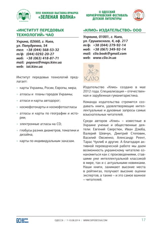 «ИНСТИТУТ ПЕРЕДОВЫХ 
ТЕХНОЛОГИЙ» ЧАО 
Укрина, 02660, г. Киев, 
ул. Попудренко, 54 
тел: +38 (044) 568-53-32 
т/ф: (044) 0292-20-27 
моб: +38 (063) 418-87-71 
mail: popova@maps.kiev.ua 
web: iat.kiev.ua 
Институт передовых технологий пред- 
лагает: 
»» карты Украины, Росии, Европы, мира; 
»» атласы и планы городов Украины; 
»» атласи и карты автодорог; 
»» космофотокарты и космофотоатласы 
»» атласы и карты по географии и исто- 
рии; 
»» электронные атласы на CD; 
»» глобусы разних диаметров, тематики и 
дизайна; 
»» карты по индивидуальным заказам. 
«КЛИО» ИЗДАТЕЛЬСТВО» ООО 
Украина, 01001, г. Киев, 
ул. Грушевского, 4, оф. 217 
т/ф: +38 (044) 279-92-14 
моб: +38 (067) 349-92-14 
mail: clio.book@gmail.com 
web: www.clio.in.ua 
Издательство «Клио» создано в мае 
2012 года. Специализация – отечествен- 
ная и зарубежная гуманитаристика. 
Команда издательства стремится соз- 
давать книги, удовлетворяющие интел- 
лектуальные и духовные запросы самых 
взыскательных читателей. 
Среди авторов «Клио» – известные в 
Украине ученые и общественные дея- 
тели: Евгений Сверстюк, Иван Дзюба, 
Валерий Шевчук, Дмитрий Степовик, 
Василий Овсиенко, Александр Реент, 
Тарас Чухлиб и другие. А благодаря ак- 
тивной переводческой работе мы даем 
возможность украинскому читателю оз- 
накомиться как с произведениями, став- 
шими уже интеллектуальной классикой 
в мире, так и с актуальными новинками. 
Наши книги, занимают высокие места 
в рейтингах, получают высокие оценки 
экспертов, а также – и это самое важное 
– читателей. 
ОДЕССА / 7-10.08.2014 / WWW.EXPODESSA.COM 17 
 