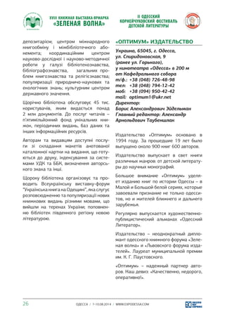 депозитарієм; центром міжнародного 
книгообміну і міжбібліотечного або- 
немента; координаційним центром 
науково-дослідної і науково-методичної 
роботи у галузі бібліотекознавства, 
бібліографознавства, загальних про- 
блем книгознавства та релігієзнавства; 
популяризації природничо-наукових та 
екологічних знань; культурним центром 
державного значення. 
Щорічно бібліотека обслуговує 45 тис. 
користувачів, яким видається понад 
2 млн документів. До послуг читачів – 
п’ятимільйонний фонд унікальних кни- 
жок, періодичних видань, баз даних та 
інших інформаційних ресурсів. 
Авторам та видавцям доступні послу- 
ги зі складання макетів анотованої 
каталожної картки на видання, що готу- 
ються до друку, індексування за систе- 
мами УДК та ББК, визначення авторсь- 
кого знака та інші. 
Щороку бібліотека організовує та про- 
водить Всеукраїнську виставку-форум 
“Українська книга на Одещині”, яка слугує 
розповсюдженню та популяризації нових 
книжкових видань різними мовами, що 
вийшли на теренах України; поповнен- 
ню бібліотек південного регіону новою 
літературою. 
«ОПТИМУМ» ИЗДАТЕЛЬСТВО 
Украина, 65045, г. Одесса, 
ул. Спиридоновская, 9 
(ранее ул. Горького), 
у кинотеатра «Одесса» в 200 м 
от Кафедрального собора 
т/ф.: +38 (048) 726-48-98 
тел: +38 (048) 794-12-42 
моб: +38 (094) 950-42-42 
mail: optimum1@ukr.net 
Директор: 
Борис Александрович Эйдельман 
Главный редактор: Александр 
Арнольдович Таубеншлак 
Издательство «Оптимум» основано в 
1994 году. За прошедшие 19 лет было 
выпущено около 900 книг 600 авторов. 
Издательство выпускает в свет книги 
различных жанров: от детской литерату- 
ры до научных монографий. 
Большое внимание «Оптимум» уделя- 
ет изданию книг по истории Одессы – в 
Малой и Большой белой сериях, которые 
завоевали признание не только одесси- 
тов, но и жителей ближнего и дальнего 
зарубежья. 
Регулярно выпускается художественно- 
публицистический альманах «Одесский 
Литератор». 
Издательство – неоднократный дипло- 
мант одесского книжного форума «Зеле- 
ная волна» и «Львовского форума изда- 
телей». Лауреат муниципальной премии 
им. К. Г. Паустовского. 
«Оптимум» – надежный партнер авто- 
ров. Наш девиз: «Качественно, недорого, 
оперативно!». 
26 ОДЕССА / 7-10.08.2014 / WWW.EXPODESSA.COM 
 