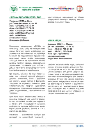 ОДЕССА / 6-9.08.2015 / WWW.EXPODESSA.COM22
«ЗІРКА» ВИДАВНИЦТВО, ТОВ
Украина, 04119, г. Киев,
ул. Семьи Хохловых, 4, кв. 52
тел:	 +38 (044) 360-56-37
факс:	+38 (044) 377-73-23
моб:	 +38 (097) 675-94-09
mail:	 art4kid.com@ukr.net
web:	 art4kid.com
контактное лицо:
Ніжинська Людмила
Вітчизняне видавництво «ЗІРКА» за-
сноване у 2010 році та позиціює себе
серед багатьох інших українських ви-
давництв як видавництво, що пропонує
батькам та педагогічним працівникам
початкової ланки освіти (дошкільних
закладів освіти та початкових класів)
широку палітру ігрових, розвивальних,
дидактичних посібників для роботи з
дітьми починаючи з першого року життя
і до закінчення початкової школи.
Це зошити, альбоми та інші ігрові за-
соби для спільної творчої діяльності
дитячих колективів, дітей і дорослих,
які містять цікаві логічні і фантазійні
завдання та сприяють розвитку уяви,
інтелектуальних, творчих здібностей,
формування позитивних взаємовідносин
дітей з однолітками, з близькими і ото-
чуючими.
Крім того, наше видавництво «ЗІРКА» в
переліку продукції має магнітні дошки-
пазли, допоміжні засоби для творчості,
а також для облаштування шкільних
кабінетів та дитячих майстерень: моль-
берти різних розмірів, дошки, в т.ч. з
магнітною основою.
Посібники і різноманітні набори для
групової та самостійної творчості і
конструювання виготовлені не тільки
традиційно з паперу та картону, але й із
дерева, піску, гіпсу тощо.
ИННА ИЩУК
Украина, 65007, г. Одесса,
ул. Ген Цветаева, 76, кв. 33
тел:	 +38 (048) 731-04-58
моб:	 +38 (063) 773-04-10
mail:	 igo17@yandex.ru
контактное лицо:
Ищук Инна Анатольевна
Детский писатель Инна Ищук, автор 89
книжек стихов и сказок для детей. Кни-
га для детей «У кого, что на ладошке».
Стихи и загадки для детей. Сборник ве-
селых стихов и загадок раскрывает ма-
ленькие и большие секреты для детей и
взрослых. О том, что можно прочитать
на ладошке, как украсить папу и где луч-
ше всего играть в прятки. И еще много
интересного из замечательного мира
детства откроет вам эта книга. Издание
предназначено для детей младшего и
среднего школьного возраста.
 