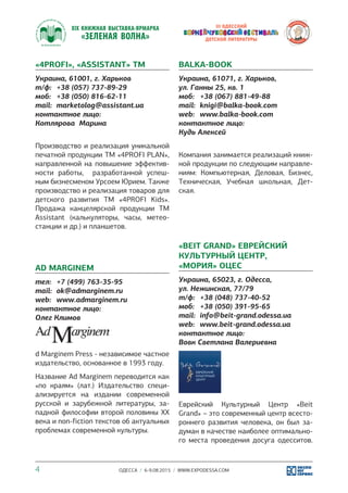 ОДЕССА / 6-9.08.2015 / WWW.EXPODESSA.COM4
«4PROFI», «ASSISTANT» ТМ
Украина, 61001, г. Харьков
т/ф:	 +38 (057) 737-89-29
моб:	 +38 (050) 816-62-11
mail:	 marketolog@assistant.ua
контактное лицо:
Котлярова Марина
Производство и реализация уникальной
печатной продукции ТМ «4PROFI PLAN»,
направленной на повышение эффектив-
ности работы, разработанной успеш-
ным бизнесменом Урсоем Юрием. Также
производство и реализация товаров для
детского развития TM «4PROFI Kids».
Продажа канцелярской продукции TM
Assistant (калькуляторы, часы, метео-
станции и др.) и планшетов.
AD MARGINEM
тел:	 +7 (499) 763-35-95
mail:	 ok@admarginem.ru
web:	 www.admarginem.ru
контактное лицо:
Олег Климов
d Marginem Press - независимое частное
издательство, основанное в 1993 году.
Название Ad Marginem переводится как
«по краям» (лат.) Издательство специ-
ализируется на издании современной
русской и зарубежной литературы, за-
падной философии второй половины XX
века и non-fiction текстов об актуальных
проблемах современной культуры.
BALKA-BOOK
Украина, 61071, г. Харьков,
ул. Ганны 25, кв. 1
моб:	 +38 (067) 881-49-88
mail:	 knigi@balka-book.com
web:	 www.balka-book.com
контактное лицо:
Кудь Алексей
Компания занимается реализаций книж-
ной продукции по следующим направле-
ниям: Компьютерная, Деловая, Бизнес,
Техническая, Учебная школьная, Дет-
ская.
«BEIT GRAND» ЕВРЕЙСКИЙ
КУЛЬТУРНЫЙ ЦЕНТР,
«МОРИЯ» ОЦЕС
Украина, 65023, г. Одесса,
ул. Нежинская, 77/79
т/ф:	 +38 (048) 737-40-52
моб:	 +38 (050) 391-95-65
mail:	 info@beit-grand.odessa.ua
web:	 www.beit-grand.odessa.ua
контактное лицо:
Вовк Светлана Валериевна
Еврейский Культурный Центр «Beit
Grand» – это современный центр всесто-
роннего развития человека, он был за-
думан в качестве наиболее оптимально-
го места проведения досуга одесситов.
 