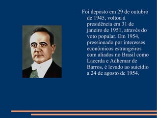 Foi deposto em 29 de outubro de 1945, voltou à presidência em 31 de janeiro de 1951, através do voto popular. Em 1954, pressionado por interesses econômicos estrangeiros com aliados no Brasil como Lacerda e Adhemar de Barros, é levado ao suicídio a 24 de agosto de 1954.
