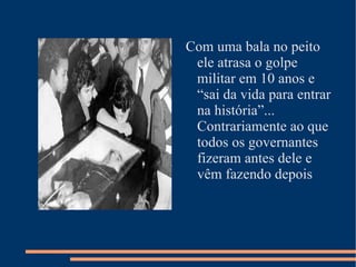 Com uma bala no peito ele atrasa o golpe militar em 10 anos e “sai da vida para entrar na história”... Contrariamente ao que todos os governantes fizeram antes dele e vêm fazendo depois