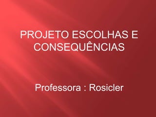 PROJETO ESCOLHAS E
CONSEQUÊNCIAS
Professora : Rosicler
 