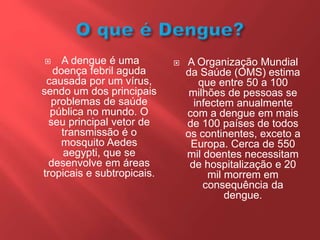  A dengue é uma
doença febril aguda
causada por um vírus,
sendo um dos principais
problemas de saúde
pública no mundo. O
seu principal vetor de
transmissão é o
mosquito Aedes
aegypti, que se
desenvolve em áreas
tropicais e subtropicais.
 A Organização Mundial
da Saúde (OMS) estima
que entre 50 a 100
milhões de pessoas se
infectem anualmente
com a dengue em mais
de 100 países de todos
os continentes, exceto a
Europa. Cerca de 550
mil doentes necessitam
de hospitalização e 20
mil morrem em
consequência da
dengue.
 