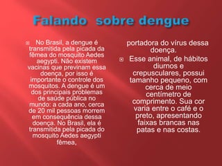  No Brasil, a dengue é
transmitida pela picada da
fêmea do mosquito Aedes
aegypti. Não existem
vacinas que previnam essa
doença, por isso é
importante o controle dos
mosquitos. A dengue é um
dos principais problemas
de saúde pública no
mundo: a cada ano, cerca
de 20 mil pessoas morrem
em consequência dessa
doença. No Brasil, ela é
transmitida pela picada do
mosquito Aedes aegypti
fêmea,
portadora do vírus dessa
doença.
 Esse animal, de hábitos
diurnos e
crepusculares, possui
tamanho pequeno, com
cerca de meio
centímetro de
comprimento. Sua cor
varia entre o café e o
preto, apresentando
faixas brancas nas
patas e nas costas.
 