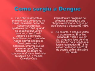 Em 1865 foi descrito o
primeiro caso de dengue no
Brasil, na cidade de Recife,
sendo considerada
epidêmica em 1846, quando
se espalhou por vários
estados, como Rio de
Janeiro e São Paulo.
Acredita-se que o mosquito
Aedes aegypti chegou ao
Brasil pelos navios
negreiros, uma vez que as
primeiras aparições do
mosquito se deram no
continente africano. No início
do século XX, o médico
Oswaldo Cruz
implantou um programa de
combate ao mosquito que
chegou a eliminar a dengue no
país durante a década de 1950.
 No entanto, a dengue voltou
a acontecer no Brasil na
década de 1980. Hoje em
dia, os quatro tipos de vírus
circulam no país, sendo que
foram registrados 587,8 mil
casos de dengue em 2014,
de acordo com o Ministério
da Saúde.
 