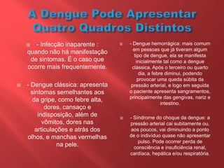  - Infecção inaparente :
quando não há manifestação
de sintomas. É o caso que
ocorre mais frequentemente.
 - Dengue clássica: apresenta
sintomas semelhantes aos
da gripe, como febre alta,
dores, cansaço e
indisposição, além de
vômitos, dores nas
articulações e atrás dos
olhos, e manchas vermelhas
na pele.
 - Dengue hemorrágica: mais comum
em pessoas que já tiveram algum
tipo de dengue, ela se manifesta
inicialmente tal como a dengue
clássica. Após o terceiro ou quarto
dia, a febre diminui, podendo
provocar uma queda súbita da
pressão arterial, e logo em seguida
o paciente apresenta sangramentos,
principalmente das gengivas, nariz e
intestino.
 - Síndrome do choque da dengue: a
pressão arterial cai subitamente ou,
aos poucos, vai diminuindo a ponto
de o indivíduo quase não apresentar
pulso. Pode ocorrer perda de
consciência e insuficiência renal,
cardíaca, hepática e/ou respiratória.
 