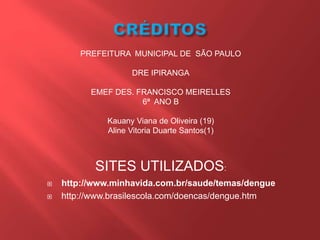  http://www.minhavida.com.br/saude/temas/dengue
 http://www.brasilescola.com/doencas/dengue.htm
PREFEITURA MUNICIPAL DE SÃO PAULO
DRE IPIRANGA
EMEF DES. FRANCISCO MEIRELLES
6ª ANO B
Kauany Viana de Oliveira (19)
Aline Vitoria Duarte Santos(1)
SITES UTILIZADOS:
 
