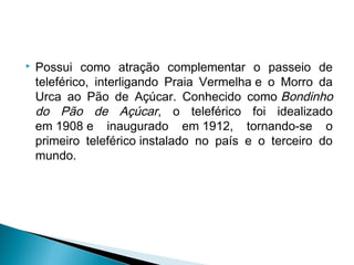  Possui como atração complementar o passeio de
teleférico, interligando Praia Vermelha e o Morro da
Urca ao Pão de Açúcar. Conhecido como Bondinho
do Pão de Açúcar, o teleférico foi idealizado
em 1908 e inaugurado em 1912, tornando-se o
primeiro teleférico instalado no país e o terceiro do
mundo.
 