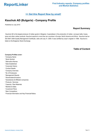 Find Industry reports, Company profiles
ReportLinker                                                                     and Market Statistics



                                          >> Get this Report Now by email!

Kauchuk AD (Bulgaria) - Company Profile
Published on July 2010

                                                                                                          Report Summary

Kauchuk AD is the largest producer of rubber goods in Bulgaria. It specialises in the production of rubber, conveyor belts, hoses,
tyres and other rubber products. Kauchuk exports to more than ten countries in Europe, North America and Africa. Kauchuk had an
ISO 9001:2000 Quality Management Certificate, valid until July 31, 2005. It was certified by Lloyd`s register in 1999. Kauchuk is
listed on the Bulgarian Stock Exchange.




                                                                                                           Table of Content

Company Profiles cover:
' Company Name
' Stock Symbol
' Alternative Names
' Date Established
' Corporate History
' Contact Details
' Company Overview
' No of Employees
' Management Boards
' Shareholders/Investors
' Subsidiaries & Affiliated companies:
' Products / Services
' Capacity / Raw Materials
' Markets & Sales
' Investment Plans
' Main Competitors
' Financial Information and Key Financial Ratios




Kauchuk AD (Bulgaria) - Company Profile                                                                                       Page 1/3
 
