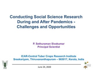 June 24, 2020
Conducting Social Science Research
During and After Pandemics -
Challenges and Opportunities
P. Sethuraman Sivakumar
Principal Scientist
ICAR-Central Tuber Crops Research Institute
Sreekariyam, Thiruvananthapuram – 965017, Kerala, India
 