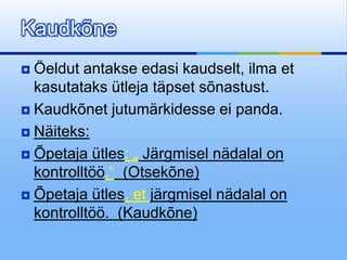 Kaudkõne
 Öeldut antakse edasi kaudselt, ilma et
  kasutataks ütleja täpset sõnastust.
 Kaudkõnet jutumärkidesse ei panda.

 Näiteks:

 Õpetaja ütles: „ Järgmisel nädalal on
  kontrolltöö.“ (Otsekõne)
 Õpetaja ütles, et järgmisel nädalal on
  kontrolltöö. (Kaudkõne)
 