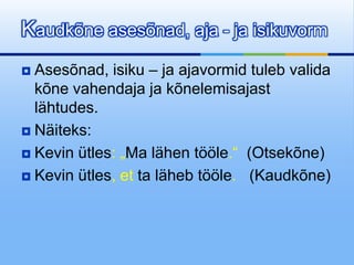 Kaudkõne asesõnad, aja - ja isikuvorm
 Asesõnad, isiku – ja ajavormid tuleb valida
  kõne vahendaja ja kõnelemisajast
  lähtudes.
 Näiteks:

 Kevin ütles: „Ma lähen tööle.“ (Otsekõne)

 Kevin ütles, et ta läheb tööle. (Kaudkõne)
 