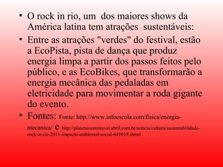 • O rock in rio, um dos maiores shows da
  América latina tem atrações sustentáveis:
• Entre as atrações "verdes" do festival, estão
  a EcoPista, pista de dança que produz
  energia limpa a partir dos passos feitos pelo
  público, e as EcoBikes, que transformarão a
  energia mecânica das pedaladas em
  eletricidade para movimentar a roda gigante
  do evento. 
• Fontes: Fonte: http://www.infoescola.com/fisica/energia-
  mecanica/ e http://planetasustentavel.abril.com.br/noticia/cultura/sustentabilidade-
   rock-in-rio-2011-impacto-ambiental-social-641019.shtml
 