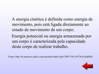 A energia cinética é definida como energia de
  movimento, pois está ligada diretamente ao
  estado de movimento de um corpo;
  Energia potencial ou energia armazenada por
  um corpo é caracterizada pela capacidade
  deste corpo de realizar trabalho.

Fonte: http://br.answers.yahoo.com/question/index?qid=20071101145736AADjdNO
 