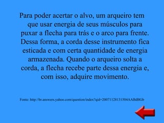 Para poder acertar o alvo, um arqueiro tem
   que usar energia de seus músculos para
puxar a flecha para trás e o arco para frente.
Dessa forma, a corda desse instrumento fica
 esticada e com certa quantidade de energia
   armazenada. Quando o arqueiro solta a
corda, a flecha recebe parte dessa energia e,
       com isso, adquire movimento.

Fonte: http://br.answers.yahoo.com/question/index?qid=20071128131504AABdBGb
 